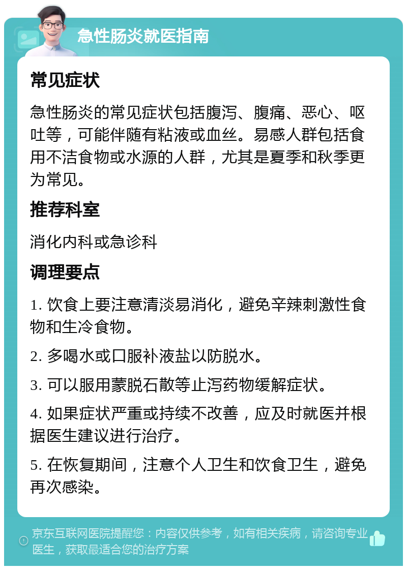 急性肠炎就医指南 常见症状 急性肠炎的常见症状包括腹泻、腹痛、恶心、呕吐等，可能伴随有粘液或血丝。易感人群包括食用不洁食物或水源的人群，尤其是夏季和秋季更为常见。 推荐科室 消化内科或急诊科 调理要点 1. 饮食上要注意清淡易消化，避免辛辣刺激性食物和生冷食物。 2. 多喝水或口服补液盐以防脱水。 3. 可以服用蒙脱石散等止泻药物缓解症状。 4. 如果症状严重或持续不改善，应及时就医并根据医生建议进行治疗。 5. 在恢复期间，注意个人卫生和饮食卫生，避免再次感染。