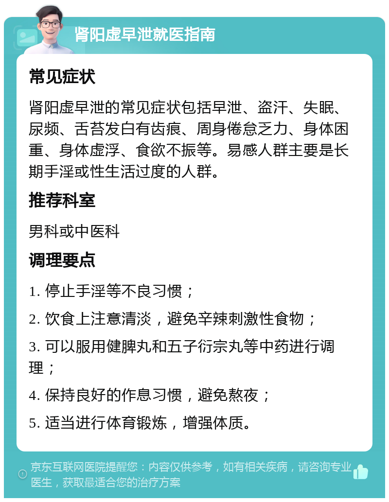 肾阳虚早泄就医指南 常见症状 肾阳虚早泄的常见症状包括早泄、盗汗、失眠、尿频、舌苔发白有齿痕、周身倦怠乏力、身体困重、身体虚浮、食欲不振等。易感人群主要是长期手淫或性生活过度的人群。 推荐科室 男科或中医科 调理要点 1. 停止手淫等不良习惯； 2. 饮食上注意清淡，避免辛辣刺激性食物； 3. 可以服用健脾丸和五子衍宗丸等中药进行调理； 4. 保持良好的作息习惯，避免熬夜； 5. 适当进行体育锻炼，增强体质。