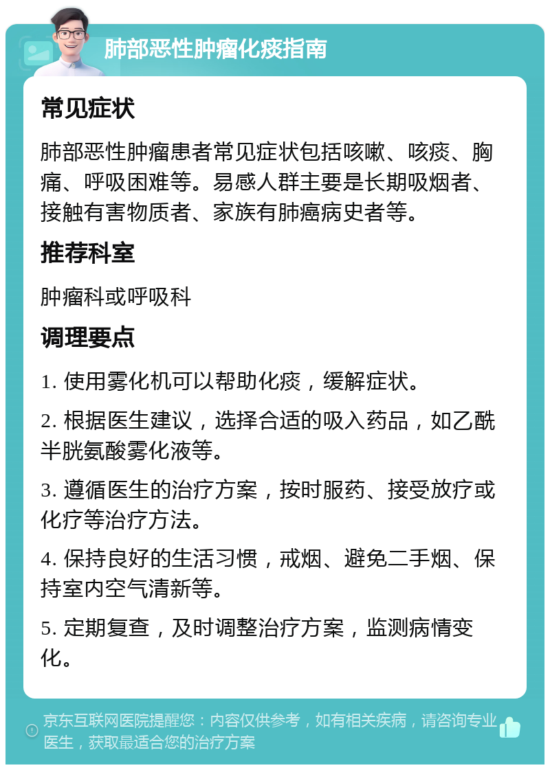 肺部恶性肿瘤化痰指南 常见症状 肺部恶性肿瘤患者常见症状包括咳嗽、咳痰、胸痛、呼吸困难等。易感人群主要是长期吸烟者、接触有害物质者、家族有肺癌病史者等。 推荐科室 肿瘤科或呼吸科 调理要点 1. 使用雾化机可以帮助化痰，缓解症状。 2. 根据医生建议，选择合适的吸入药品，如乙酰半胱氨酸雾化液等。 3. 遵循医生的治疗方案，按时服药、接受放疗或化疗等治疗方法。 4. 保持良好的生活习惯，戒烟、避免二手烟、保持室内空气清新等。 5. 定期复查，及时调整治疗方案，监测病情变化。