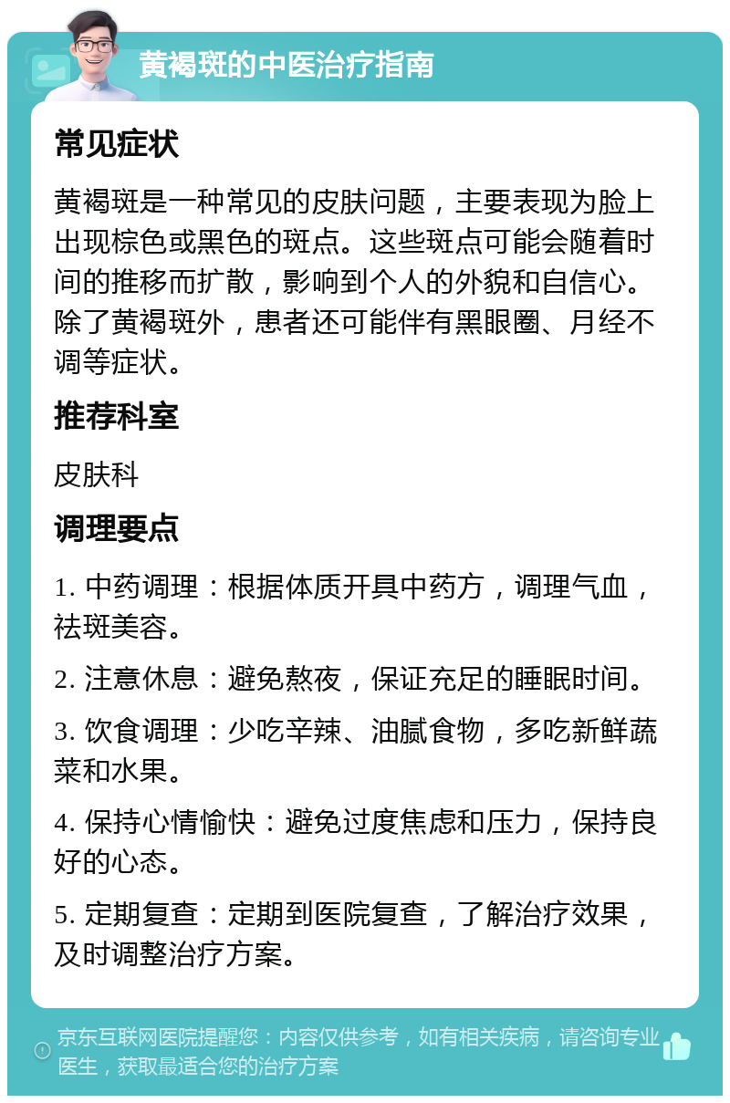 黄褐斑的中医治疗指南 常见症状 黄褐斑是一种常见的皮肤问题，主要表现为脸上出现棕色或黑色的斑点。这些斑点可能会随着时间的推移而扩散，影响到个人的外貌和自信心。除了黄褐斑外，患者还可能伴有黑眼圈、月经不调等症状。 推荐科室 皮肤科 调理要点 1. 中药调理：根据体质开具中药方，调理气血，祛斑美容。 2. 注意休息：避免熬夜，保证充足的睡眠时间。 3. 饮食调理：少吃辛辣、油腻食物，多吃新鲜蔬菜和水果。 4. 保持心情愉快：避免过度焦虑和压力，保持良好的心态。 5. 定期复查：定期到医院复查，了解治疗效果，及时调整治疗方案。