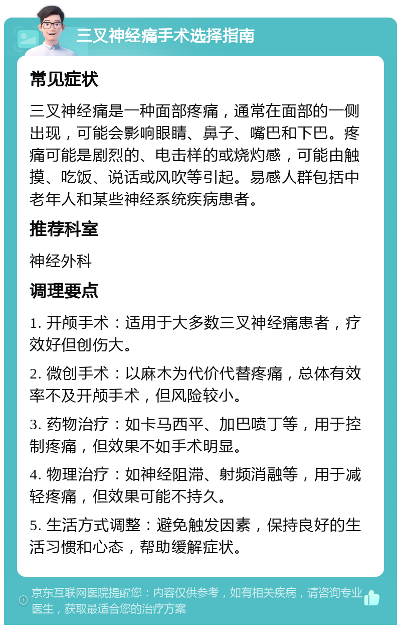 三叉神经痛手术选择指南 常见症状 三叉神经痛是一种面部疼痛，通常在面部的一侧出现，可能会影响眼睛、鼻子、嘴巴和下巴。疼痛可能是剧烈的、电击样的或烧灼感，可能由触摸、吃饭、说话或风吹等引起。易感人群包括中老年人和某些神经系统疾病患者。 推荐科室 神经外科 调理要点 1. 开颅手术：适用于大多数三叉神经痛患者，疗效好但创伤大。 2. 微创手术：以麻木为代价代替疼痛，总体有效率不及开颅手术，但风险较小。 3. 药物治疗：如卡马西平、加巴喷丁等，用于控制疼痛，但效果不如手术明显。 4. 物理治疗：如神经阻滞、射频消融等，用于减轻疼痛，但效果可能不持久。 5. 生活方式调整：避免触发因素，保持良好的生活习惯和心态，帮助缓解症状。