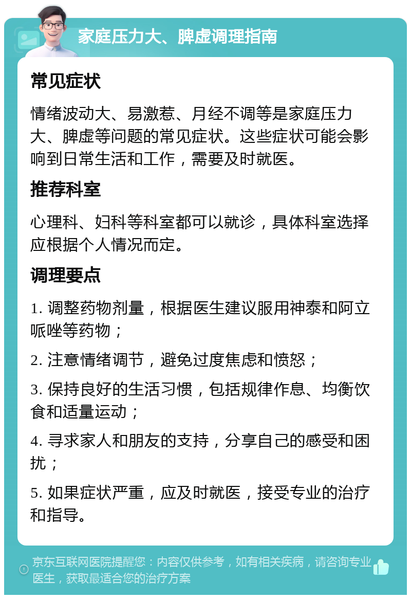 家庭压力大、脾虚调理指南 常见症状 情绪波动大、易激惹、月经不调等是家庭压力大、脾虚等问题的常见症状。这些症状可能会影响到日常生活和工作，需要及时就医。 推荐科室 心理科、妇科等科室都可以就诊，具体科室选择应根据个人情况而定。 调理要点 1. 调整药物剂量，根据医生建议服用神泰和阿立哌唑等药物； 2. 注意情绪调节，避免过度焦虑和愤怒； 3. 保持良好的生活习惯，包括规律作息、均衡饮食和适量运动； 4. 寻求家人和朋友的支持，分享自己的感受和困扰； 5. 如果症状严重，应及时就医，接受专业的治疗和指导。