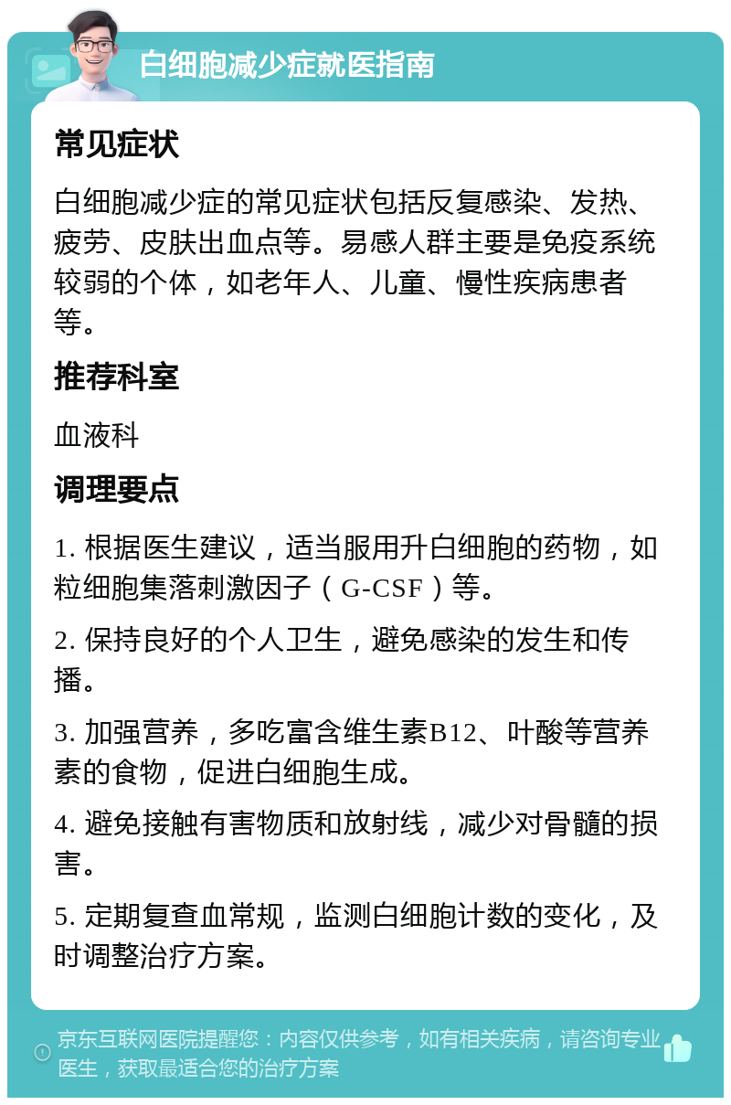 白细胞减少症就医指南 常见症状 白细胞减少症的常见症状包括反复感染、发热、疲劳、皮肤出血点等。易感人群主要是免疫系统较弱的个体，如老年人、儿童、慢性疾病患者等。 推荐科室 血液科 调理要点 1. 根据医生建议，适当服用升白细胞的药物，如粒细胞集落刺激因子（G-CSF）等。 2. 保持良好的个人卫生，避免感染的发生和传播。 3. 加强营养，多吃富含维生素B12、叶酸等营养素的食物，促进白细胞生成。 4. 避免接触有害物质和放射线，减少对骨髓的损害。 5. 定期复查血常规，监测白细胞计数的变化，及时调整治疗方案。