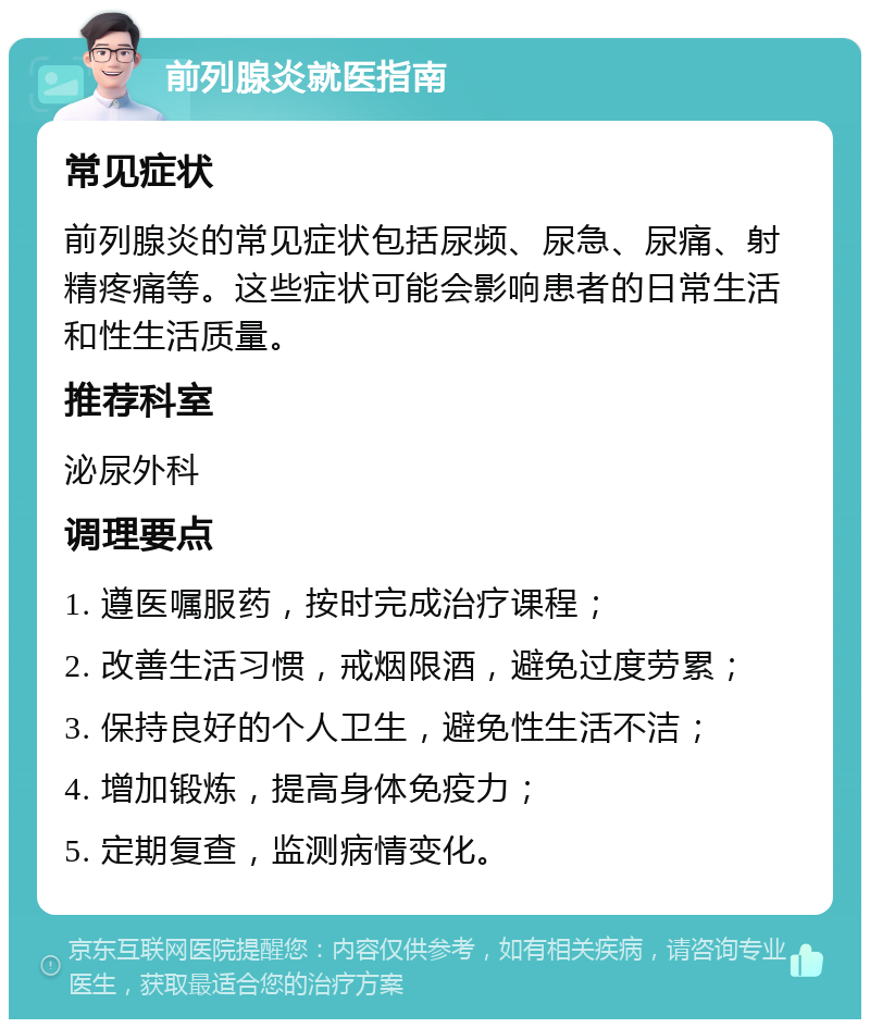 前列腺炎就医指南 常见症状 前列腺炎的常见症状包括尿频、尿急、尿痛、射精疼痛等。这些症状可能会影响患者的日常生活和性生活质量。 推荐科室 泌尿外科 调理要点 1. 遵医嘱服药，按时完成治疗课程； 2. 改善生活习惯，戒烟限酒，避免过度劳累； 3. 保持良好的个人卫生，避免性生活不洁； 4. 增加锻炼，提高身体免疫力； 5. 定期复查，监测病情变化。