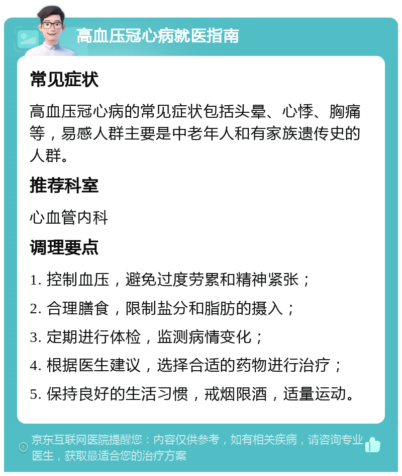 高血压冠心病就医指南 常见症状 高血压冠心病的常见症状包括头晕、心悸、胸痛等，易感人群主要是中老年人和有家族遗传史的人群。 推荐科室 心血管内科 调理要点 1. 控制血压，避免过度劳累和精神紧张； 2. 合理膳食，限制盐分和脂肪的摄入； 3. 定期进行体检，监测病情变化； 4. 根据医生建议，选择合适的药物进行治疗； 5. 保持良好的生活习惯，戒烟限酒，适量运动。