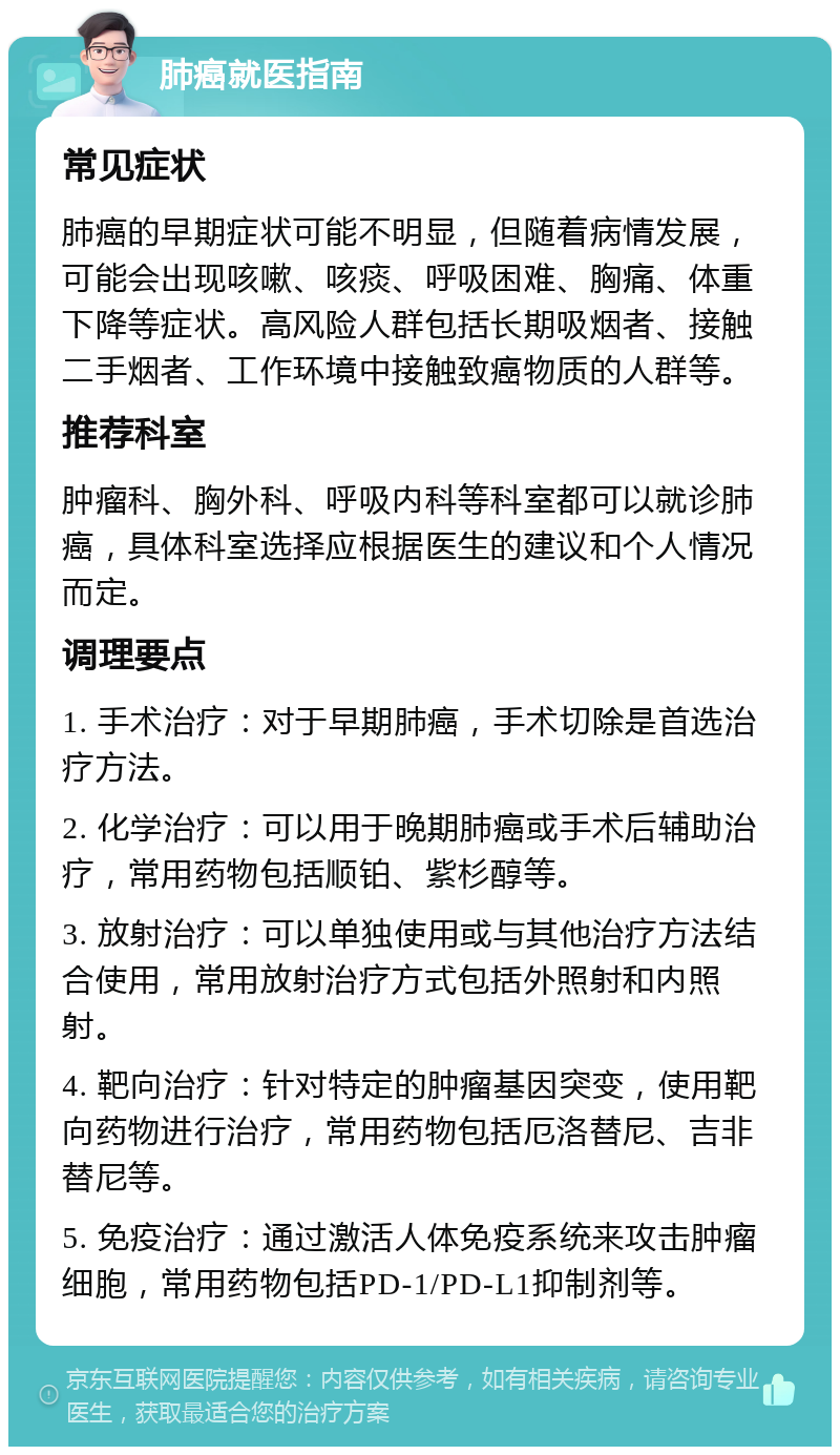 肺癌就医指南 常见症状 肺癌的早期症状可能不明显，但随着病情发展，可能会出现咳嗽、咳痰、呼吸困难、胸痛、体重下降等症状。高风险人群包括长期吸烟者、接触二手烟者、工作环境中接触致癌物质的人群等。 推荐科室 肿瘤科、胸外科、呼吸内科等科室都可以就诊肺癌，具体科室选择应根据医生的建议和个人情况而定。 调理要点 1. 手术治疗：对于早期肺癌，手术切除是首选治疗方法。 2. 化学治疗：可以用于晚期肺癌或手术后辅助治疗，常用药物包括顺铂、紫杉醇等。 3. 放射治疗：可以单独使用或与其他治疗方法结合使用，常用放射治疗方式包括外照射和内照射。 4. 靶向治疗：针对特定的肿瘤基因突变，使用靶向药物进行治疗，常用药物包括厄洛替尼、吉非替尼等。 5. 免疫治疗：通过激活人体免疫系统来攻击肿瘤细胞，常用药物包括PD-1/PD-L1抑制剂等。