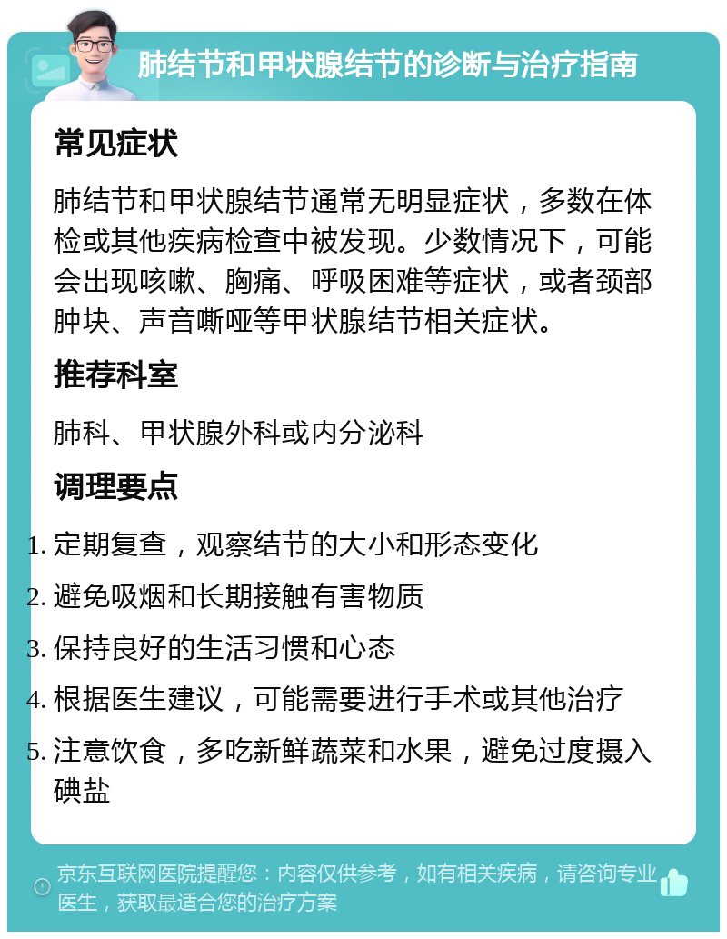 肺结节和甲状腺结节的诊断与治疗指南 常见症状 肺结节和甲状腺结节通常无明显症状，多数在体检或其他疾病检查中被发现。少数情况下，可能会出现咳嗽、胸痛、呼吸困难等症状，或者颈部肿块、声音嘶哑等甲状腺结节相关症状。 推荐科室 肺科、甲状腺外科或内分泌科 调理要点 定期复查，观察结节的大小和形态变化 避免吸烟和长期接触有害物质 保持良好的生活习惯和心态 根据医生建议，可能需要进行手术或其他治疗 注意饮食，多吃新鲜蔬菜和水果，避免过度摄入碘盐