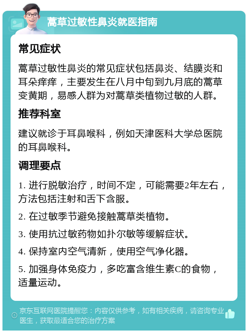 蒿草过敏性鼻炎就医指南 常见症状 蒿草过敏性鼻炎的常见症状包括鼻炎、结膜炎和耳朵痒痒，主要发生在八月中旬到九月底的蒿草变黄期，易感人群为对蒿草类植物过敏的人群。 推荐科室 建议就诊于耳鼻喉科，例如天津医科大学总医院的耳鼻喉科。 调理要点 1. 进行脱敏治疗，时间不定，可能需要2年左右，方法包括注射和舌下含服。 2. 在过敏季节避免接触蒿草类植物。 3. 使用抗过敏药物如扑尔敏等缓解症状。 4. 保持室内空气清新，使用空气净化器。 5. 加强身体免疫力，多吃富含维生素C的食物，适量运动。