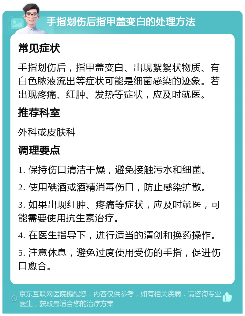 手指划伤后指甲盖变白的处理方法 常见症状 手指划伤后，指甲盖变白、出现絮絮状物质、有白色脓液流出等症状可能是细菌感染的迹象。若出现疼痛、红肿、发热等症状，应及时就医。 推荐科室 外科或皮肤科 调理要点 1. 保持伤口清洁干燥，避免接触污水和细菌。 2. 使用碘酒或酒精消毒伤口，防止感染扩散。 3. 如果出现红肿、疼痛等症状，应及时就医，可能需要使用抗生素治疗。 4. 在医生指导下，进行适当的清创和换药操作。 5. 注意休息，避免过度使用受伤的手指，促进伤口愈合。