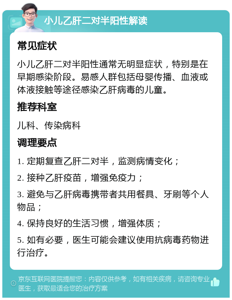 小儿乙肝二对半阳性解读 常见症状 小儿乙肝二对半阳性通常无明显症状，特别是在早期感染阶段。易感人群包括母婴传播、血液或体液接触等途径感染乙肝病毒的儿童。 推荐科室 儿科、传染病科 调理要点 1. 定期复查乙肝二对半，监测病情变化； 2. 接种乙肝疫苗，增强免疫力； 3. 避免与乙肝病毒携带者共用餐具、牙刷等个人物品； 4. 保持良好的生活习惯，增强体质； 5. 如有必要，医生可能会建议使用抗病毒药物进行治疗。