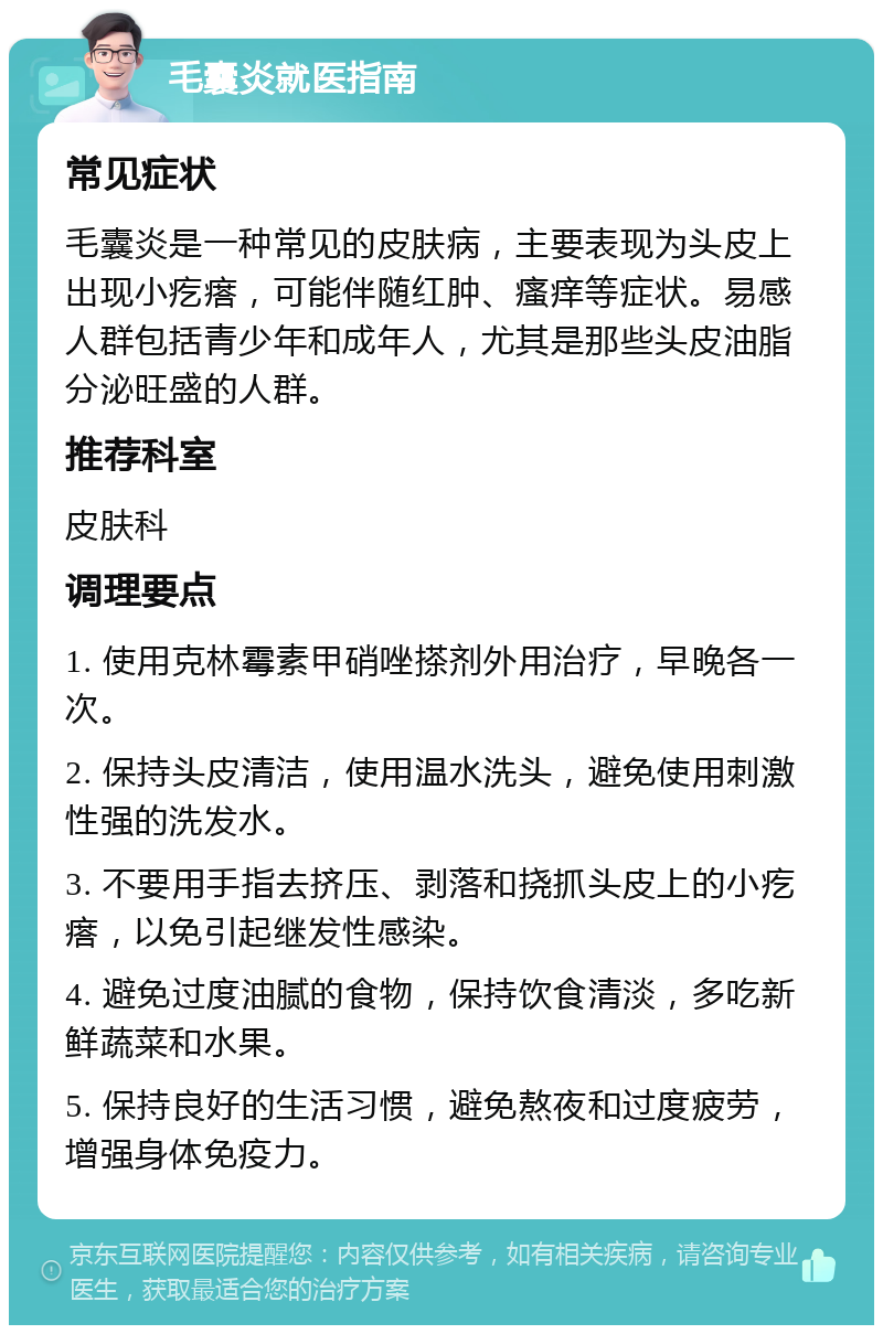 毛囊炎就医指南 常见症状 毛囊炎是一种常见的皮肤病，主要表现为头皮上出现小疙瘩，可能伴随红肿、瘙痒等症状。易感人群包括青少年和成年人，尤其是那些头皮油脂分泌旺盛的人群。 推荐科室 皮肤科 调理要点 1. 使用克林霉素甲硝唑搽剂外用治疗，早晚各一次。 2. 保持头皮清洁，使用温水洗头，避免使用刺激性强的洗发水。 3. 不要用手指去挤压、剥落和挠抓头皮上的小疙瘩，以免引起继发性感染。 4. 避免过度油腻的食物，保持饮食清淡，多吃新鲜蔬菜和水果。 5. 保持良好的生活习惯，避免熬夜和过度疲劳，增强身体免疫力。