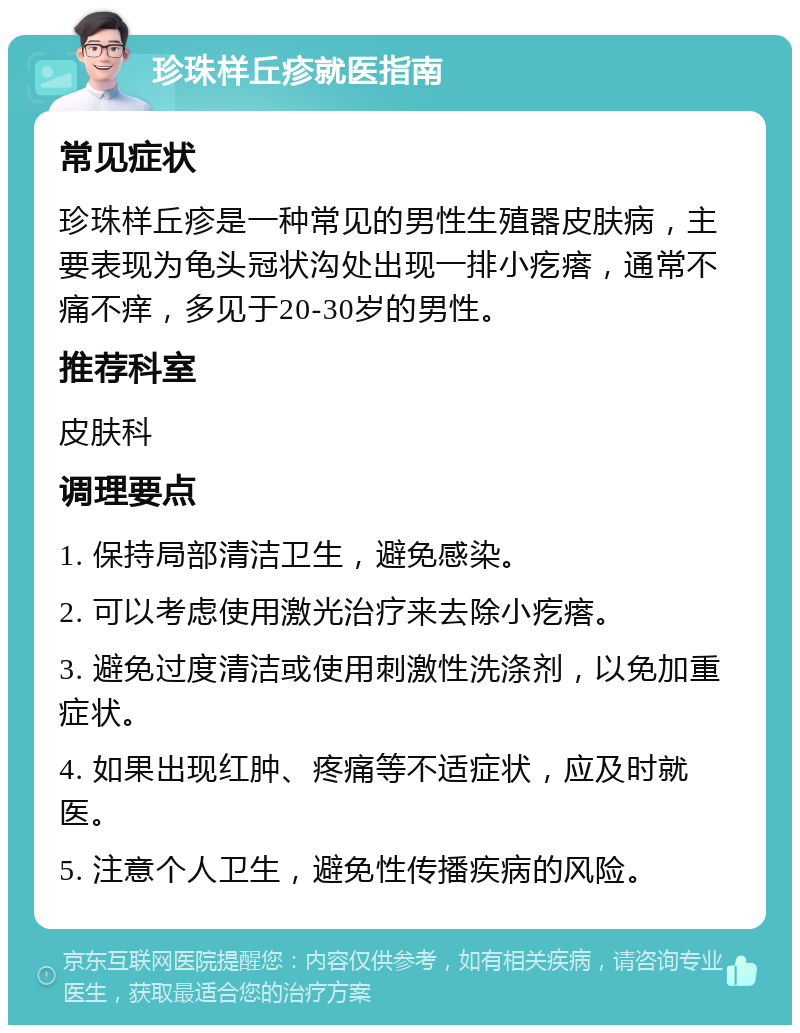 珍珠样丘疹就医指南 常见症状 珍珠样丘疹是一种常见的男性生殖器皮肤病，主要表现为龟头冠状沟处出现一排小疙瘩，通常不痛不痒，多见于20-30岁的男性。 推荐科室 皮肤科 调理要点 1. 保持局部清洁卫生，避免感染。 2. 可以考虑使用激光治疗来去除小疙瘩。 3. 避免过度清洁或使用刺激性洗涤剂，以免加重症状。 4. 如果出现红肿、疼痛等不适症状，应及时就医。 5. 注意个人卫生，避免性传播疾病的风险。