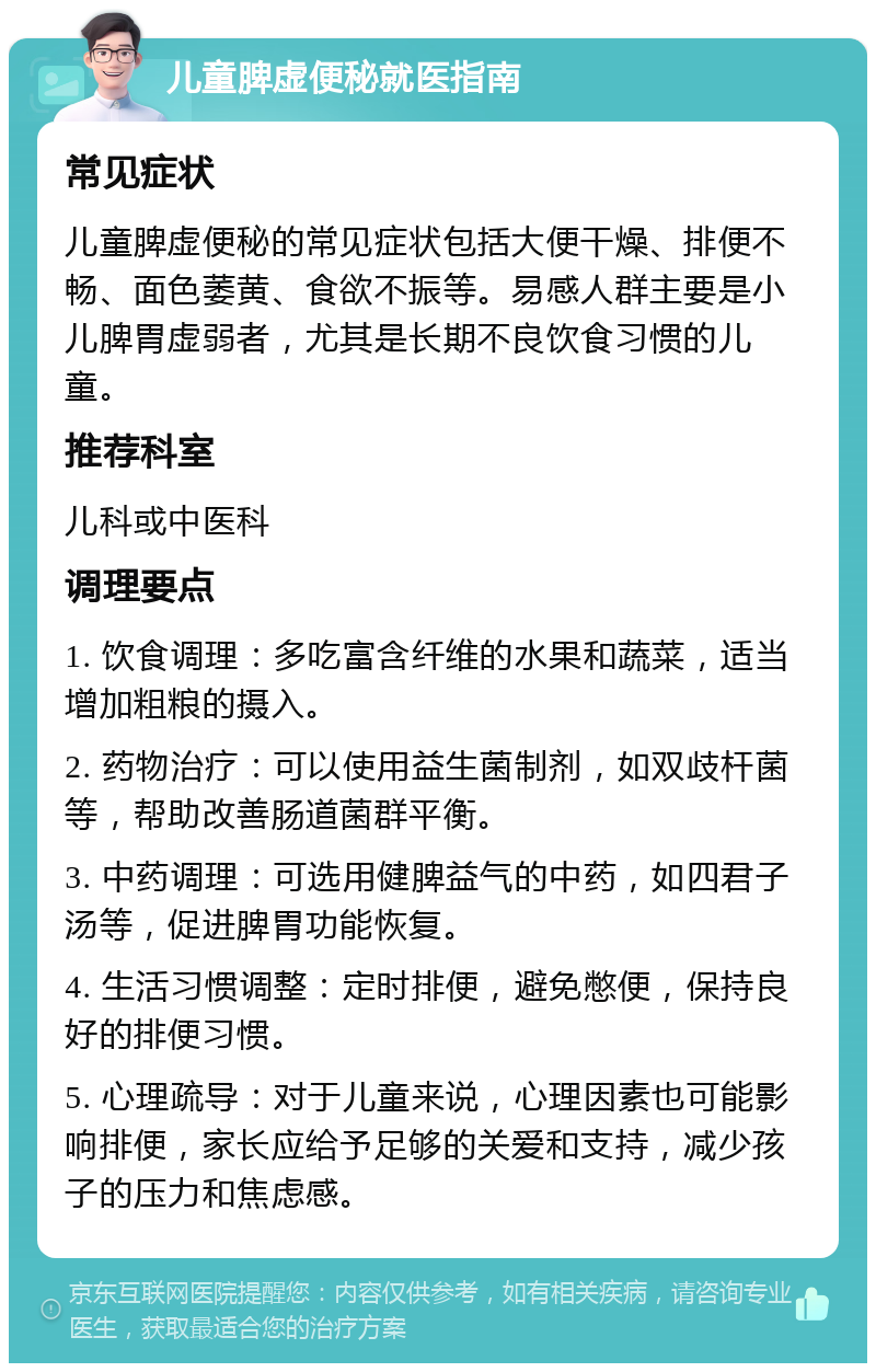 儿童脾虚便秘就医指南 常见症状 儿童脾虚便秘的常见症状包括大便干燥、排便不畅、面色萎黄、食欲不振等。易感人群主要是小儿脾胃虚弱者，尤其是长期不良饮食习惯的儿童。 推荐科室 儿科或中医科 调理要点 1. 饮食调理：多吃富含纤维的水果和蔬菜，适当增加粗粮的摄入。 2. 药物治疗：可以使用益生菌制剂，如双歧杆菌等，帮助改善肠道菌群平衡。 3. 中药调理：可选用健脾益气的中药，如四君子汤等，促进脾胃功能恢复。 4. 生活习惯调整：定时排便，避免憋便，保持良好的排便习惯。 5. 心理疏导：对于儿童来说，心理因素也可能影响排便，家长应给予足够的关爱和支持，减少孩子的压力和焦虑感。