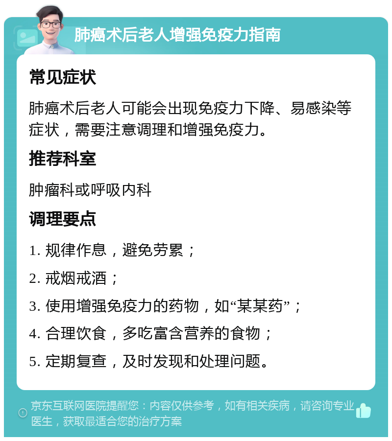 肺癌术后老人增强免疫力指南 常见症状 肺癌术后老人可能会出现免疫力下降、易感染等症状，需要注意调理和增强免疫力。 推荐科室 肿瘤科或呼吸内科 调理要点 1. 规律作息，避免劳累； 2. 戒烟戒酒； 3. 使用增强免疫力的药物，如“某某药”； 4. 合理饮食，多吃富含营养的食物； 5. 定期复查，及时发现和处理问题。