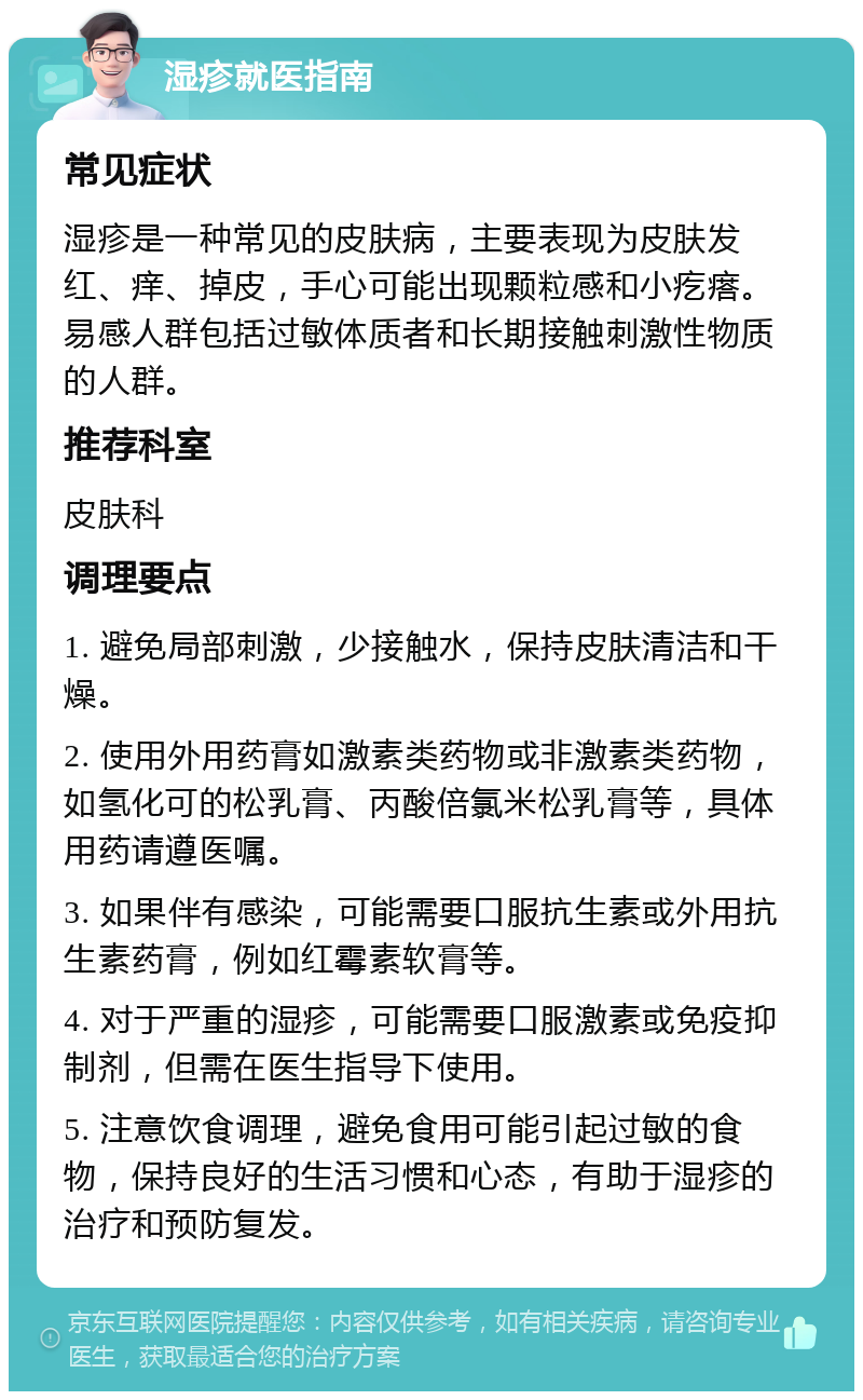 湿疹就医指南 常见症状 湿疹是一种常见的皮肤病，主要表现为皮肤发红、痒、掉皮，手心可能出现颗粒感和小疙瘩。易感人群包括过敏体质者和长期接触刺激性物质的人群。 推荐科室 皮肤科 调理要点 1. 避免局部刺激，少接触水，保持皮肤清洁和干燥。 2. 使用外用药膏如激素类药物或非激素类药物，如氢化可的松乳膏、丙酸倍氯米松乳膏等，具体用药请遵医嘱。 3. 如果伴有感染，可能需要口服抗生素或外用抗生素药膏，例如红霉素软膏等。 4. 对于严重的湿疹，可能需要口服激素或免疫抑制剂，但需在医生指导下使用。 5. 注意饮食调理，避免食用可能引起过敏的食物，保持良好的生活习惯和心态，有助于湿疹的治疗和预防复发。