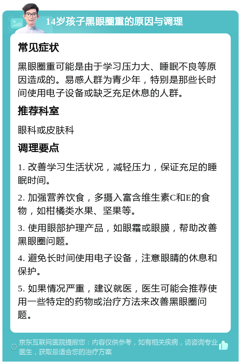 14岁孩子黑眼圈重的原因与调理 常见症状 黑眼圈重可能是由于学习压力大、睡眠不良等原因造成的。易感人群为青少年，特别是那些长时间使用电子设备或缺乏充足休息的人群。 推荐科室 眼科或皮肤科 调理要点 1. 改善学习生活状况，减轻压力，保证充足的睡眠时间。 2. 加强营养饮食，多摄入富含维生素C和E的食物，如柑橘类水果、坚果等。 3. 使用眼部护理产品，如眼霜或眼膜，帮助改善黑眼圈问题。 4. 避免长时间使用电子设备，注意眼睛的休息和保护。 5. 如果情况严重，建议就医，医生可能会推荐使用一些特定的药物或治疗方法来改善黑眼圈问题。