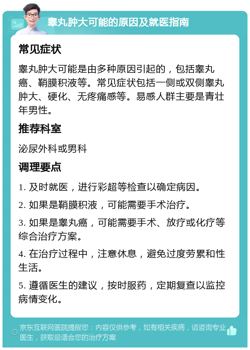 睾丸肿大可能的原因及就医指南 常见症状 睾丸肿大可能是由多种原因引起的，包括睾丸癌、鞘膜积液等。常见症状包括一侧或双侧睾丸肿大、硬化、无疼痛感等。易感人群主要是青壮年男性。 推荐科室 泌尿外科或男科 调理要点 1. 及时就医，进行彩超等检查以确定病因。 2. 如果是鞘膜积液，可能需要手术治疗。 3. 如果是睾丸癌，可能需要手术、放疗或化疗等综合治疗方案。 4. 在治疗过程中，注意休息，避免过度劳累和性生活。 5. 遵循医生的建议，按时服药，定期复查以监控病情变化。