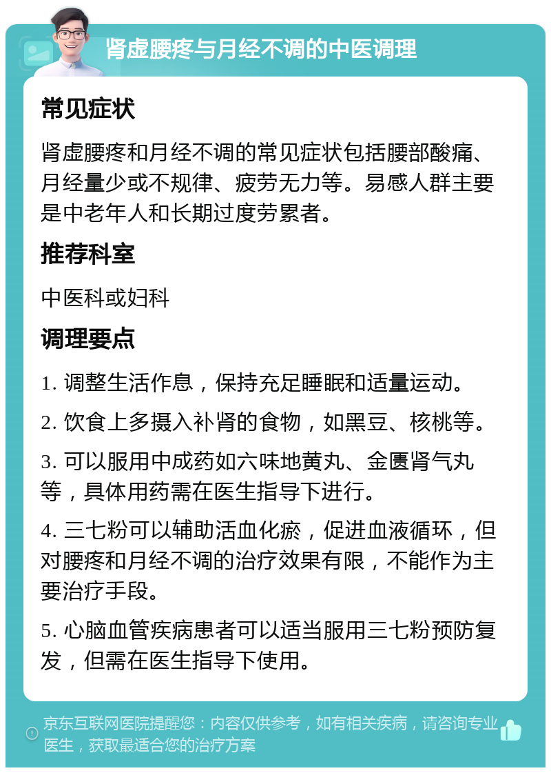 肾虚腰疼与月经不调的中医调理 常见症状 肾虚腰疼和月经不调的常见症状包括腰部酸痛、月经量少或不规律、疲劳无力等。易感人群主要是中老年人和长期过度劳累者。 推荐科室 中医科或妇科 调理要点 1. 调整生活作息，保持充足睡眠和适量运动。 2. 饮食上多摄入补肾的食物，如黑豆、核桃等。 3. 可以服用中成药如六味地黄丸、金匮肾气丸等，具体用药需在医生指导下进行。 4. 三七粉可以辅助活血化瘀，促进血液循环，但对腰疼和月经不调的治疗效果有限，不能作为主要治疗手段。 5. 心脑血管疾病患者可以适当服用三七粉预防复发，但需在医生指导下使用。