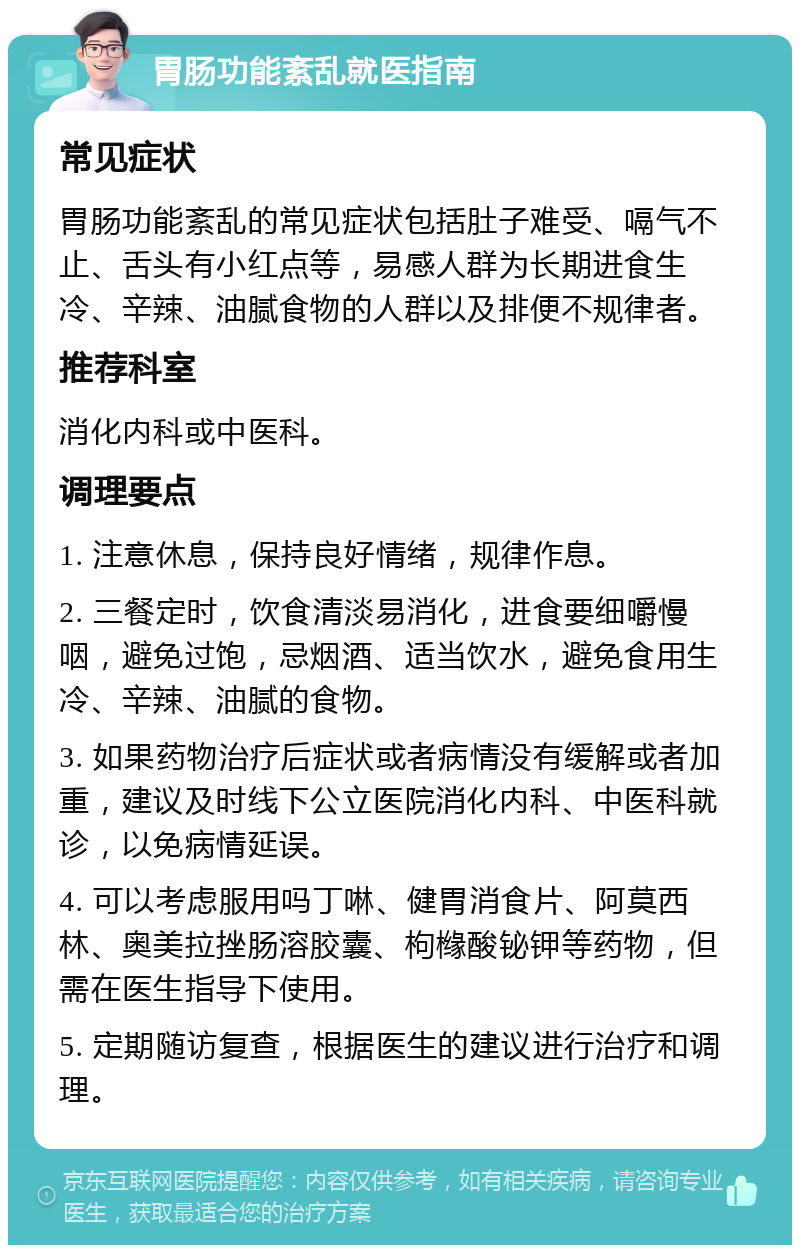 胃肠功能紊乱就医指南 常见症状 胃肠功能紊乱的常见症状包括肚子难受、嗝气不止、舌头有小红点等，易感人群为长期进食生冷、辛辣、油腻食物的人群以及排便不规律者。 推荐科室 消化内科或中医科。 调理要点 1. 注意休息，保持良好情绪，规律作息。 2. 三餐定时，饮食清淡易消化，进食要细嚼慢咽，避免过饱，忌烟酒、适当饮水，避免食用生冷、辛辣、油腻的食物。 3. 如果药物治疗后症状或者病情没有缓解或者加重，建议及时线下公立医院消化内科、中医科就诊，以免病情延误。 4. 可以考虑服用吗丁啉、健胃消食片、阿莫西林、奥美拉挫肠溶胶囊、枸橼酸铋钾等药物，但需在医生指导下使用。 5. 定期随访复查，根据医生的建议进行治疗和调理。