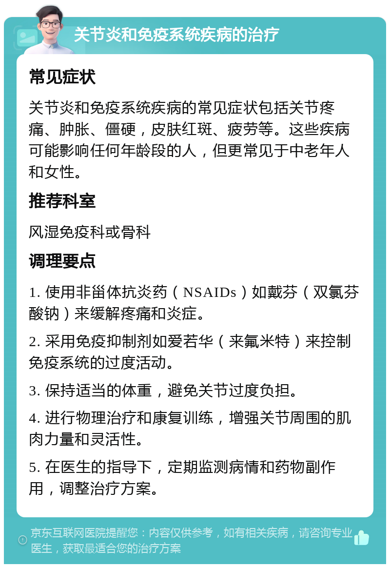 关节炎和免疫系统疾病的治疗 常见症状 关节炎和免疫系统疾病的常见症状包括关节疼痛、肿胀、僵硬，皮肤红斑、疲劳等。这些疾病可能影响任何年龄段的人，但更常见于中老年人和女性。 推荐科室 风湿免疫科或骨科 调理要点 1. 使用非甾体抗炎药（NSAIDs）如戴芬（双氯芬酸钠）来缓解疼痛和炎症。 2. 采用免疫抑制剂如爱若华（来氟米特）来控制免疫系统的过度活动。 3. 保持适当的体重，避免关节过度负担。 4. 进行物理治疗和康复训练，增强关节周围的肌肉力量和灵活性。 5. 在医生的指导下，定期监测病情和药物副作用，调整治疗方案。