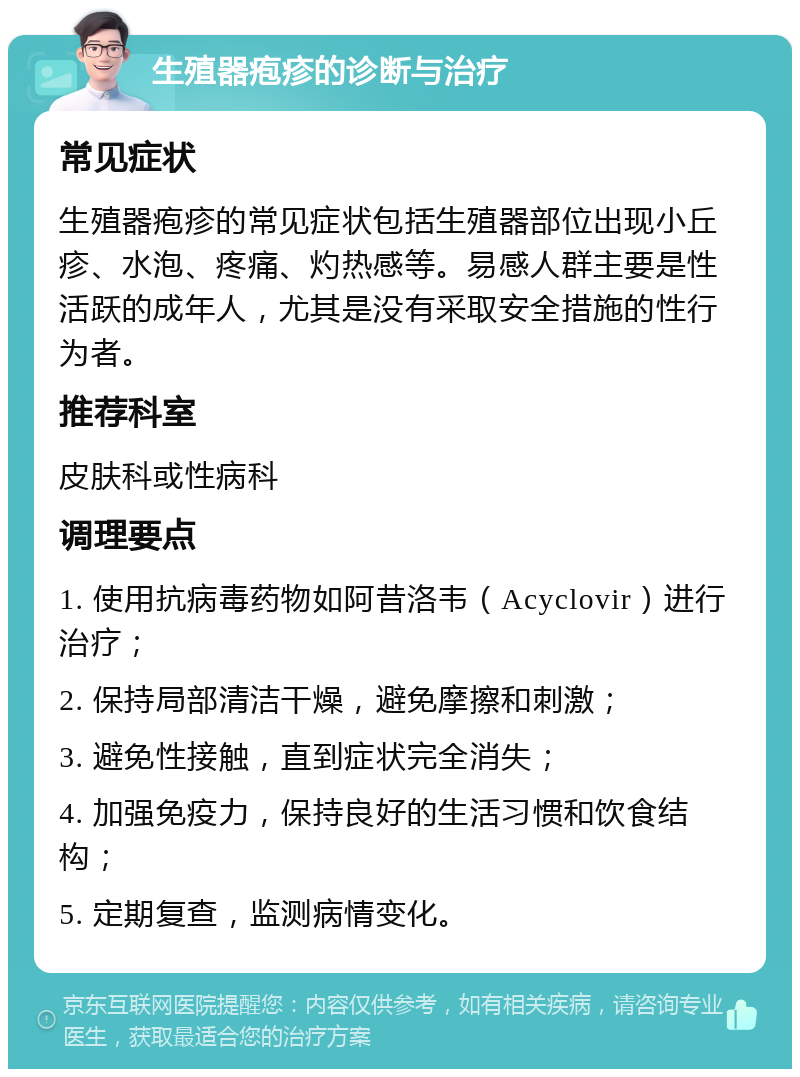 生殖器疱疹的诊断与治疗 常见症状 生殖器疱疹的常见症状包括生殖器部位出现小丘疹、水泡、疼痛、灼热感等。易感人群主要是性活跃的成年人，尤其是没有采取安全措施的性行为者。 推荐科室 皮肤科或性病科 调理要点 1. 使用抗病毒药物如阿昔洛韦（Acyclovir）进行治疗； 2. 保持局部清洁干燥，避免摩擦和刺激； 3. 避免性接触，直到症状完全消失； 4. 加强免疫力，保持良好的生活习惯和饮食结构； 5. 定期复查，监测病情变化。