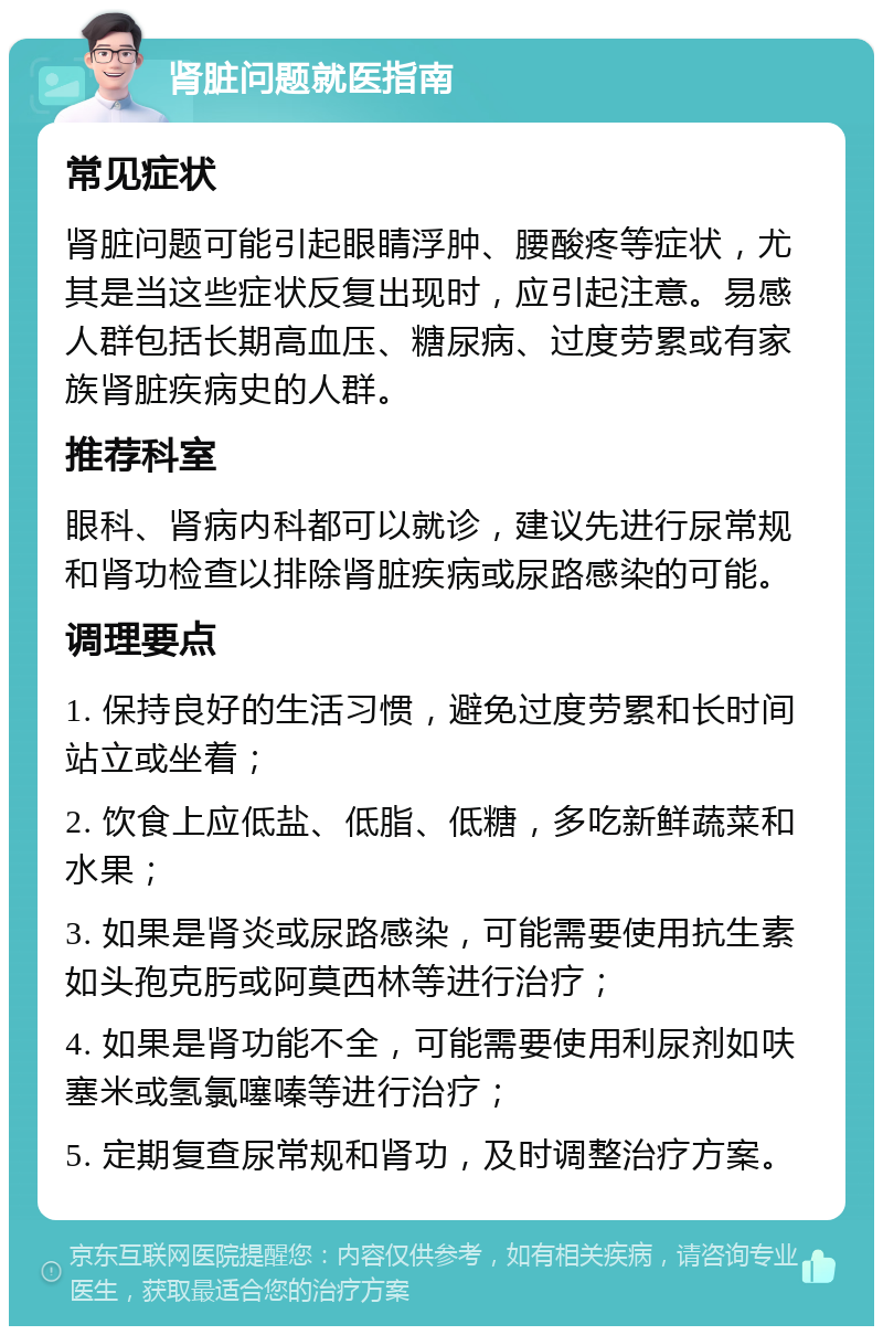 肾脏问题就医指南 常见症状 肾脏问题可能引起眼睛浮肿、腰酸疼等症状，尤其是当这些症状反复出现时，应引起注意。易感人群包括长期高血压、糖尿病、过度劳累或有家族肾脏疾病史的人群。 推荐科室 眼科、肾病内科都可以就诊，建议先进行尿常规和肾功检查以排除肾脏疾病或尿路感染的可能。 调理要点 1. 保持良好的生活习惯，避免过度劳累和长时间站立或坐着； 2. 饮食上应低盐、低脂、低糖，多吃新鲜蔬菜和水果； 3. 如果是肾炎或尿路感染，可能需要使用抗生素如头孢克肟或阿莫西林等进行治疗； 4. 如果是肾功能不全，可能需要使用利尿剂如呋塞米或氢氯噻嗪等进行治疗； 5. 定期复查尿常规和肾功，及时调整治疗方案。