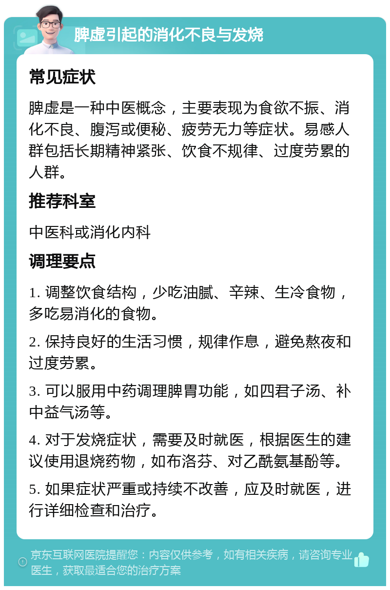 脾虚引起的消化不良与发烧 常见症状 脾虚是一种中医概念，主要表现为食欲不振、消化不良、腹泻或便秘、疲劳无力等症状。易感人群包括长期精神紧张、饮食不规律、过度劳累的人群。 推荐科室 中医科或消化内科 调理要点 1. 调整饮食结构，少吃油腻、辛辣、生冷食物，多吃易消化的食物。 2. 保持良好的生活习惯，规律作息，避免熬夜和过度劳累。 3. 可以服用中药调理脾胃功能，如四君子汤、补中益气汤等。 4. 对于发烧症状，需要及时就医，根据医生的建议使用退烧药物，如布洛芬、对乙酰氨基酚等。 5. 如果症状严重或持续不改善，应及时就医，进行详细检查和治疗。