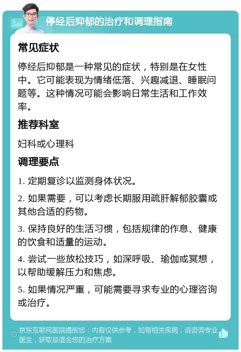 停经后抑郁的治疗和调理指南 常见症状 停经后抑郁是一种常见的症状，特别是在女性中。它可能表现为情绪低落、兴趣减退、睡眠问题等。这种情况可能会影响日常生活和工作效率。 推荐科室 妇科或心理科 调理要点 1. 定期复诊以监测身体状况。 2. 如果需要，可以考虑长期服用疏肝解郁胶囊或其他合适的药物。 3. 保持良好的生活习惯，包括规律的作息、健康的饮食和适量的运动。 4. 尝试一些放松技巧，如深呼吸、瑜伽或冥想，以帮助缓解压力和焦虑。 5. 如果情况严重，可能需要寻求专业的心理咨询或治疗。