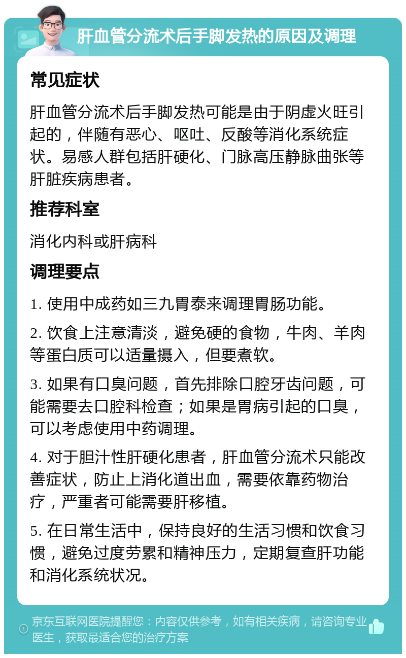 肝血管分流术后手脚发热的原因及调理 常见症状 肝血管分流术后手脚发热可能是由于阴虚火旺引起的，伴随有恶心、呕吐、反酸等消化系统症状。易感人群包括肝硬化、门脉高压静脉曲张等肝脏疾病患者。 推荐科室 消化内科或肝病科 调理要点 1. 使用中成药如三九胃泰来调理胃肠功能。 2. 饮食上注意清淡，避免硬的食物，牛肉、羊肉等蛋白质可以适量摄入，但要煮软。 3. 如果有口臭问题，首先排除口腔牙齿问题，可能需要去口腔科检查；如果是胃病引起的口臭，可以考虑使用中药调理。 4. 对于胆汁性肝硬化患者，肝血管分流术只能改善症状，防止上消化道出血，需要依靠药物治疗，严重者可能需要肝移植。 5. 在日常生活中，保持良好的生活习惯和饮食习惯，避免过度劳累和精神压力，定期复查肝功能和消化系统状况。