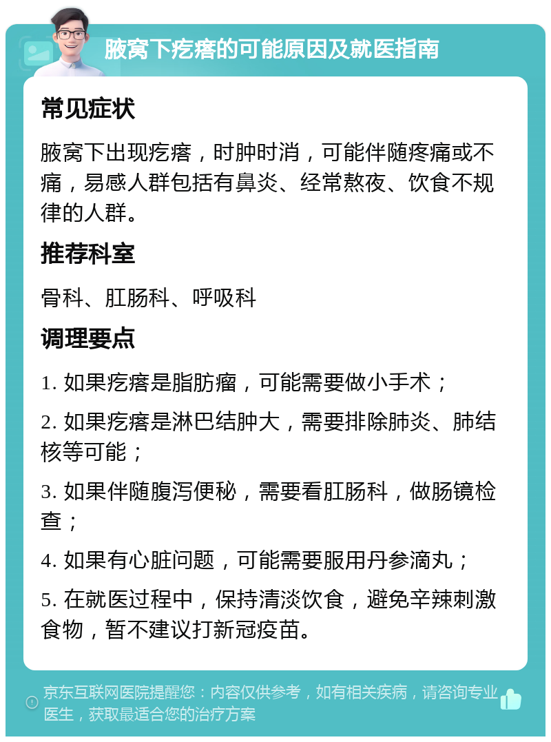 腋窝下疙瘩的可能原因及就医指南 常见症状 腋窝下出现疙瘩，时肿时消，可能伴随疼痛或不痛，易感人群包括有鼻炎、经常熬夜、饮食不规律的人群。 推荐科室 骨科、肛肠科、呼吸科 调理要点 1. 如果疙瘩是脂肪瘤，可能需要做小手术； 2. 如果疙瘩是淋巴结肿大，需要排除肺炎、肺结核等可能； 3. 如果伴随腹泻便秘，需要看肛肠科，做肠镜检查； 4. 如果有心脏问题，可能需要服用丹参滴丸； 5. 在就医过程中，保持清淡饮食，避免辛辣刺激食物，暂不建议打新冠疫苗。