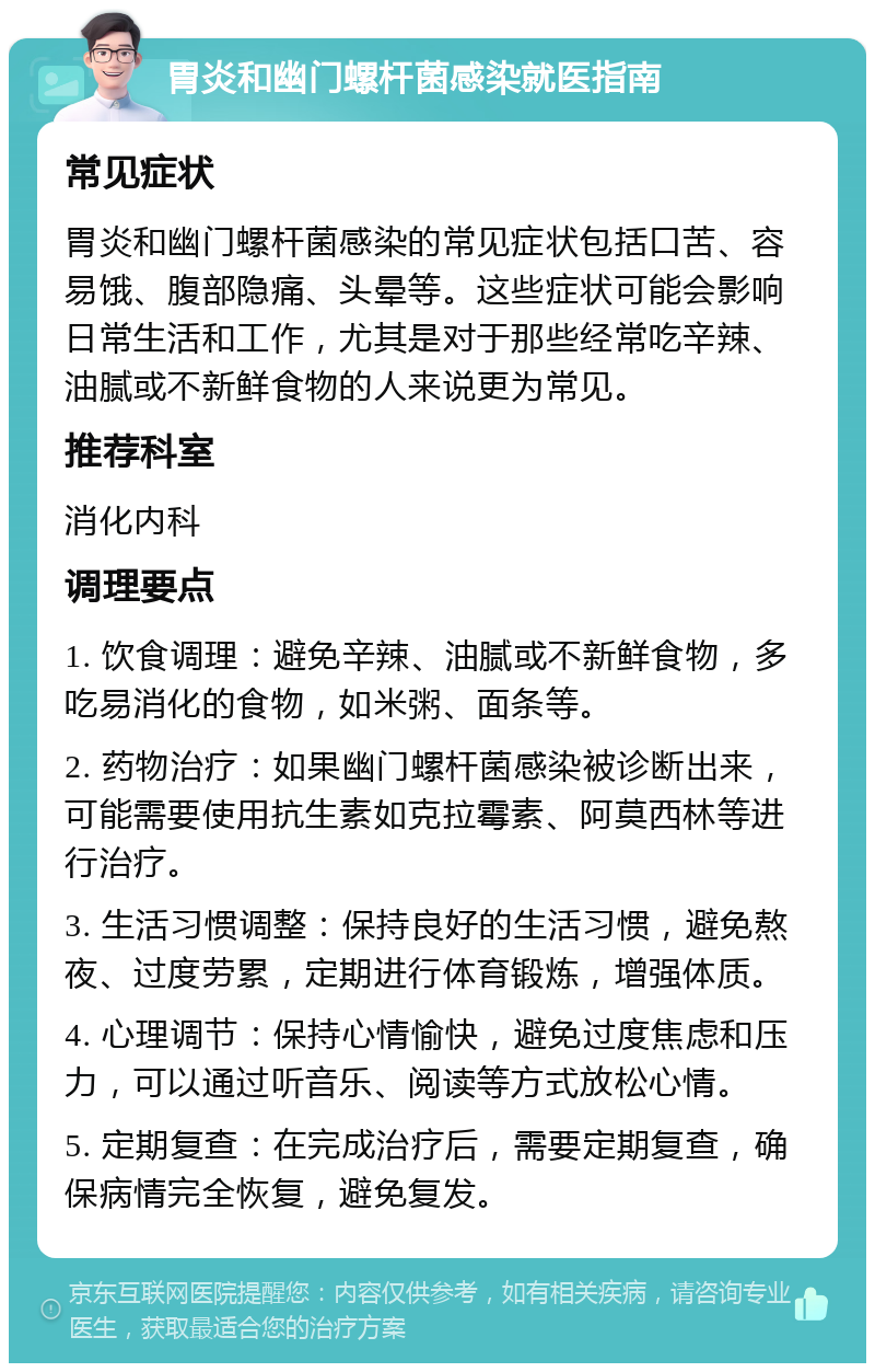 胃炎和幽门螺杆菌感染就医指南 常见症状 胃炎和幽门螺杆菌感染的常见症状包括口苦、容易饿、腹部隐痛、头晕等。这些症状可能会影响日常生活和工作，尤其是对于那些经常吃辛辣、油腻或不新鲜食物的人来说更为常见。 推荐科室 消化内科 调理要点 1. 饮食调理：避免辛辣、油腻或不新鲜食物，多吃易消化的食物，如米粥、面条等。 2. 药物治疗：如果幽门螺杆菌感染被诊断出来，可能需要使用抗生素如克拉霉素、阿莫西林等进行治疗。 3. 生活习惯调整：保持良好的生活习惯，避免熬夜、过度劳累，定期进行体育锻炼，增强体质。 4. 心理调节：保持心情愉快，避免过度焦虑和压力，可以通过听音乐、阅读等方式放松心情。 5. 定期复查：在完成治疗后，需要定期复查，确保病情完全恢复，避免复发。