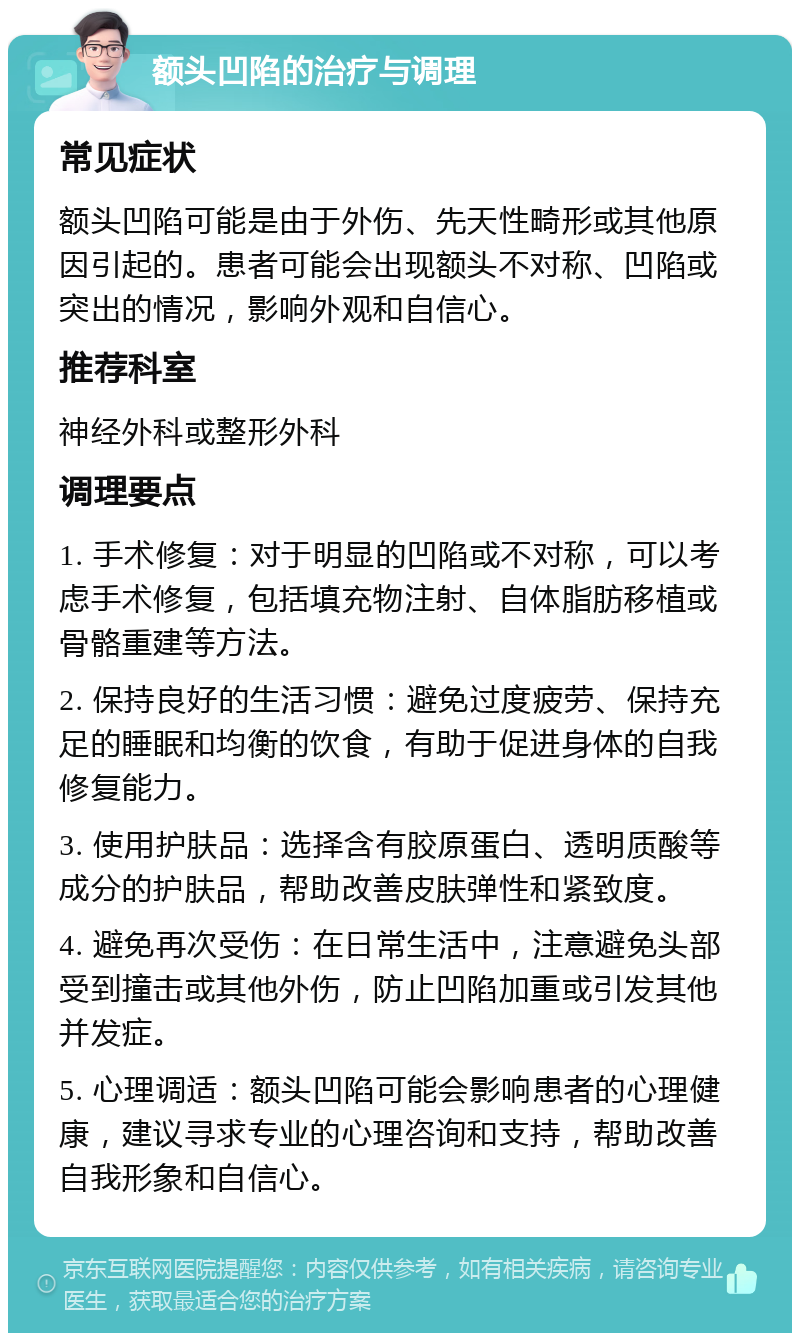 额头凹陷的治疗与调理 常见症状 额头凹陷可能是由于外伤、先天性畸形或其他原因引起的。患者可能会出现额头不对称、凹陷或突出的情况，影响外观和自信心。 推荐科室 神经外科或整形外科 调理要点 1. 手术修复：对于明显的凹陷或不对称，可以考虑手术修复，包括填充物注射、自体脂肪移植或骨骼重建等方法。 2. 保持良好的生活习惯：避免过度疲劳、保持充足的睡眠和均衡的饮食，有助于促进身体的自我修复能力。 3. 使用护肤品：选择含有胶原蛋白、透明质酸等成分的护肤品，帮助改善皮肤弹性和紧致度。 4. 避免再次受伤：在日常生活中，注意避免头部受到撞击或其他外伤，防止凹陷加重或引发其他并发症。 5. 心理调适：额头凹陷可能会影响患者的心理健康，建议寻求专业的心理咨询和支持，帮助改善自我形象和自信心。