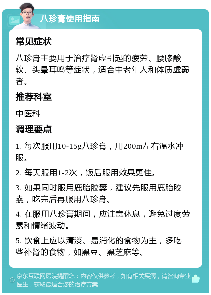 八珍膏使用指南 常见症状 八珍膏主要用于治疗肾虚引起的疲劳、腰膝酸软、头晕耳鸣等症状，适合中老年人和体质虚弱者。 推荐科室 中医科 调理要点 1. 每次服用10-15g八珍膏，用200m左右温水冲服。 2. 每天服用1-2次，饭后服用效果更佳。 3. 如果同时服用鹿胎胶囊，建议先服用鹿胎胶囊，吃完后再服用八珍膏。 4. 在服用八珍膏期间，应注意休息，避免过度劳累和情绪波动。 5. 饮食上应以清淡、易消化的食物为主，多吃一些补肾的食物，如黑豆、黑芝麻等。