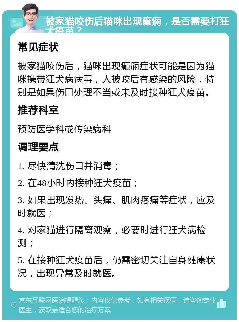 被家猫咬伤后猫咪出现癫痫，是否需要打狂犬疫苗？ 常见症状 被家猫咬伤后，猫咪出现癫痫症状可能是因为猫咪携带狂犬病病毒，人被咬后有感染的风险，特别是如果伤口处理不当或未及时接种狂犬疫苗。 推荐科室 预防医学科或传染病科 调理要点 1. 尽快清洗伤口并消毒； 2. 在48小时内接种狂犬疫苗； 3. 如果出现发热、头痛、肌肉疼痛等症状，应及时就医； 4. 对家猫进行隔离观察，必要时进行狂犬病检测； 5. 在接种狂犬疫苗后，仍需密切关注自身健康状况，出现异常及时就医。