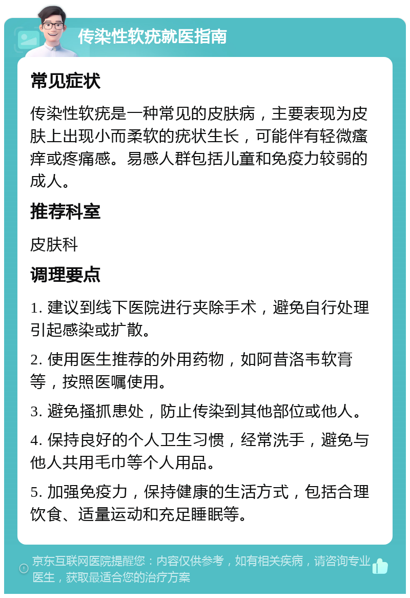 传染性软疣就医指南 常见症状 传染性软疣是一种常见的皮肤病，主要表现为皮肤上出现小而柔软的疣状生长，可能伴有轻微瘙痒或疼痛感。易感人群包括儿童和免疫力较弱的成人。 推荐科室 皮肤科 调理要点 1. 建议到线下医院进行夹除手术，避免自行处理引起感染或扩散。 2. 使用医生推荐的外用药物，如阿昔洛韦软膏等，按照医嘱使用。 3. 避免搔抓患处，防止传染到其他部位或他人。 4. 保持良好的个人卫生习惯，经常洗手，避免与他人共用毛巾等个人用品。 5. 加强免疫力，保持健康的生活方式，包括合理饮食、适量运动和充足睡眠等。