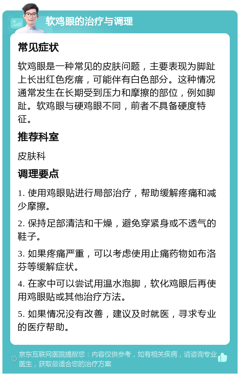 软鸡眼的治疗与调理 常见症状 软鸡眼是一种常见的皮肤问题，主要表现为脚趾上长出红色疙瘩，可能伴有白色部分。这种情况通常发生在长期受到压力和摩擦的部位，例如脚趾。软鸡眼与硬鸡眼不同，前者不具备硬度特征。 推荐科室 皮肤科 调理要点 1. 使用鸡眼贴进行局部治疗，帮助缓解疼痛和减少摩擦。 2. 保持足部清洁和干燥，避免穿紧身或不透气的鞋子。 3. 如果疼痛严重，可以考虑使用止痛药物如布洛芬等缓解症状。 4. 在家中可以尝试用温水泡脚，软化鸡眼后再使用鸡眼贴或其他治疗方法。 5. 如果情况没有改善，建议及时就医，寻求专业的医疗帮助。