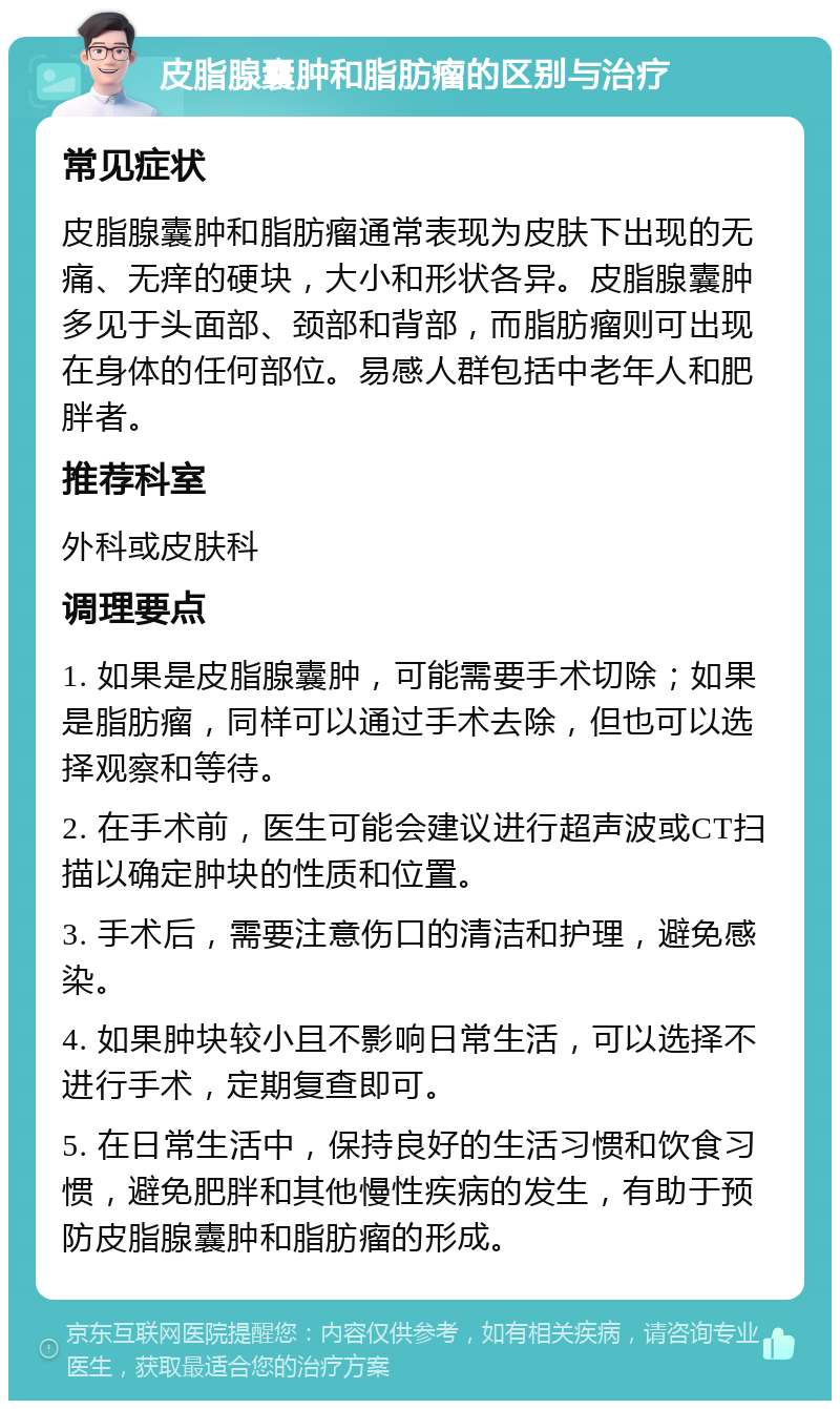 皮脂腺囊肿和脂肪瘤的区别与治疗 常见症状 皮脂腺囊肿和脂肪瘤通常表现为皮肤下出现的无痛、无痒的硬块，大小和形状各异。皮脂腺囊肿多见于头面部、颈部和背部，而脂肪瘤则可出现在身体的任何部位。易感人群包括中老年人和肥胖者。 推荐科室 外科或皮肤科 调理要点 1. 如果是皮脂腺囊肿，可能需要手术切除；如果是脂肪瘤，同样可以通过手术去除，但也可以选择观察和等待。 2. 在手术前，医生可能会建议进行超声波或CT扫描以确定肿块的性质和位置。 3. 手术后，需要注意伤口的清洁和护理，避免感染。 4. 如果肿块较小且不影响日常生活，可以选择不进行手术，定期复查即可。 5. 在日常生活中，保持良好的生活习惯和饮食习惯，避免肥胖和其他慢性疾病的发生，有助于预防皮脂腺囊肿和脂肪瘤的形成。