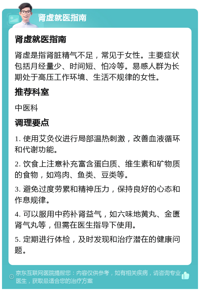 肾虚就医指南 肾虚就医指南 肾虚是指肾脏精气不足，常见于女性。主要症状包括月经量少、时间短、怕冷等。易感人群为长期处于高压工作环境、生活不规律的女性。 推荐科室 中医科 调理要点 1. 使用艾灸仪进行局部温热刺激，改善血液循环和代谢功能。 2. 饮食上注意补充富含蛋白质、维生素和矿物质的食物，如鸡肉、鱼类、豆类等。 3. 避免过度劳累和精神压力，保持良好的心态和作息规律。 4. 可以服用中药补肾益气，如六味地黄丸、金匮肾气丸等，但需在医生指导下使用。 5. 定期进行体检，及时发现和治疗潜在的健康问题。