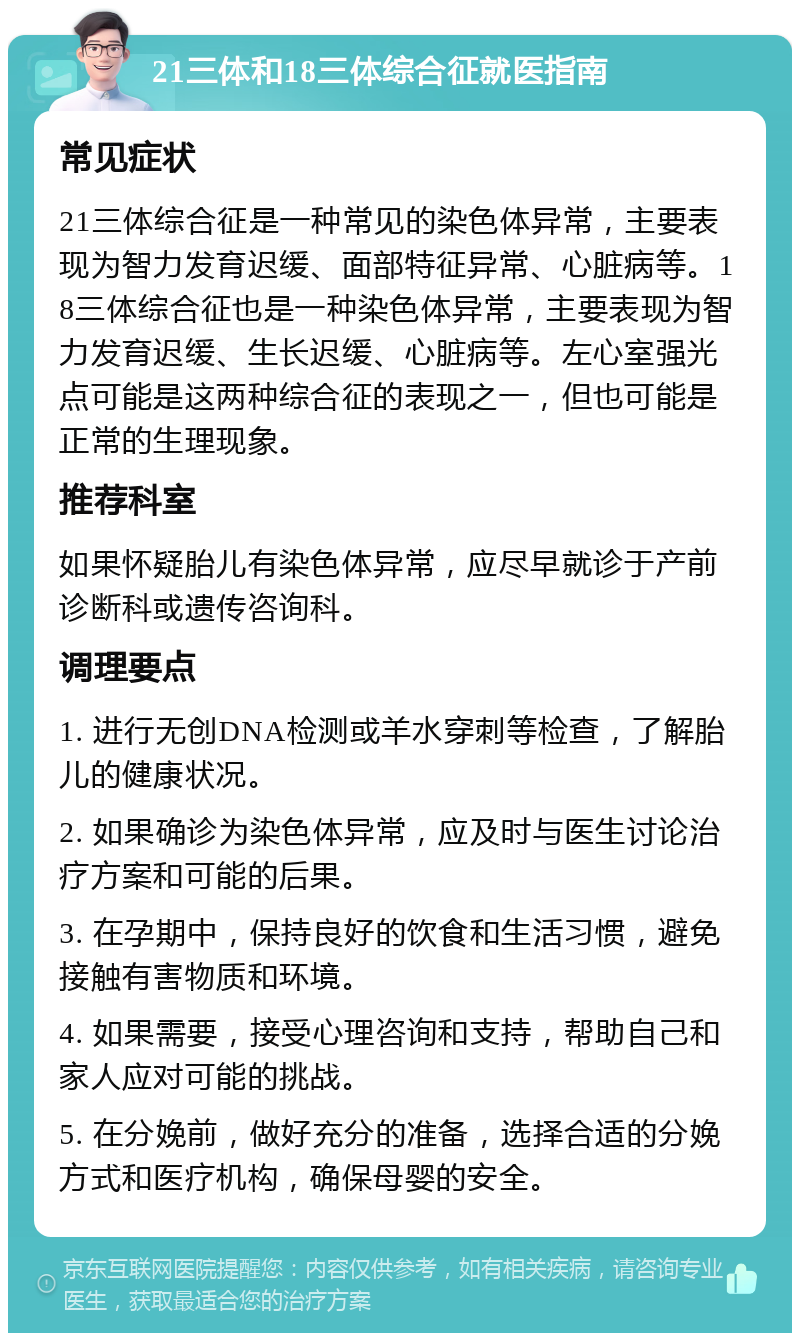 21三体和18三体综合征就医指南 常见症状 21三体综合征是一种常见的染色体异常，主要表现为智力发育迟缓、面部特征异常、心脏病等。18三体综合征也是一种染色体异常，主要表现为智力发育迟缓、生长迟缓、心脏病等。左心室强光点可能是这两种综合征的表现之一，但也可能是正常的生理现象。 推荐科室 如果怀疑胎儿有染色体异常，应尽早就诊于产前诊断科或遗传咨询科。 调理要点 1. 进行无创DNA检测或羊水穿刺等检查，了解胎儿的健康状况。 2. 如果确诊为染色体异常，应及时与医生讨论治疗方案和可能的后果。 3. 在孕期中，保持良好的饮食和生活习惯，避免接触有害物质和环境。 4. 如果需要，接受心理咨询和支持，帮助自己和家人应对可能的挑战。 5. 在分娩前，做好充分的准备，选择合适的分娩方式和医疗机构，确保母婴的安全。