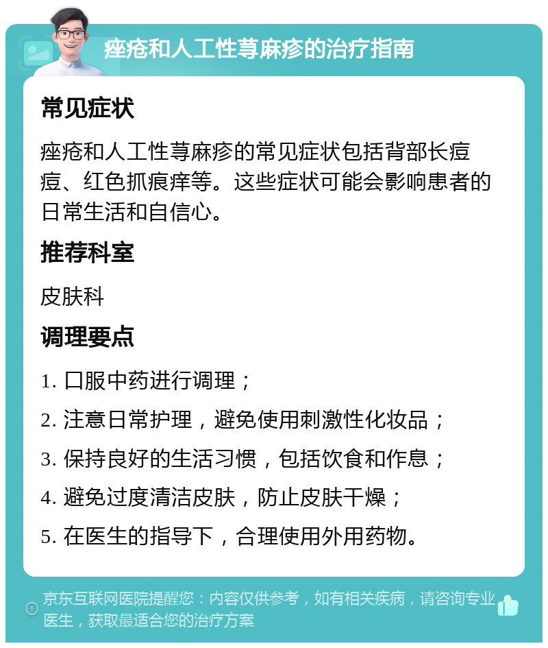 痤疮和人工性荨麻疹的治疗指南 常见症状 痤疮和人工性荨麻疹的常见症状包括背部长痘痘、红色抓痕痒等。这些症状可能会影响患者的日常生活和自信心。 推荐科室 皮肤科 调理要点 1. 口服中药进行调理； 2. 注意日常护理，避免使用刺激性化妆品； 3. 保持良好的生活习惯，包括饮食和作息； 4. 避免过度清洁皮肤，防止皮肤干燥； 5. 在医生的指导下，合理使用外用药物。