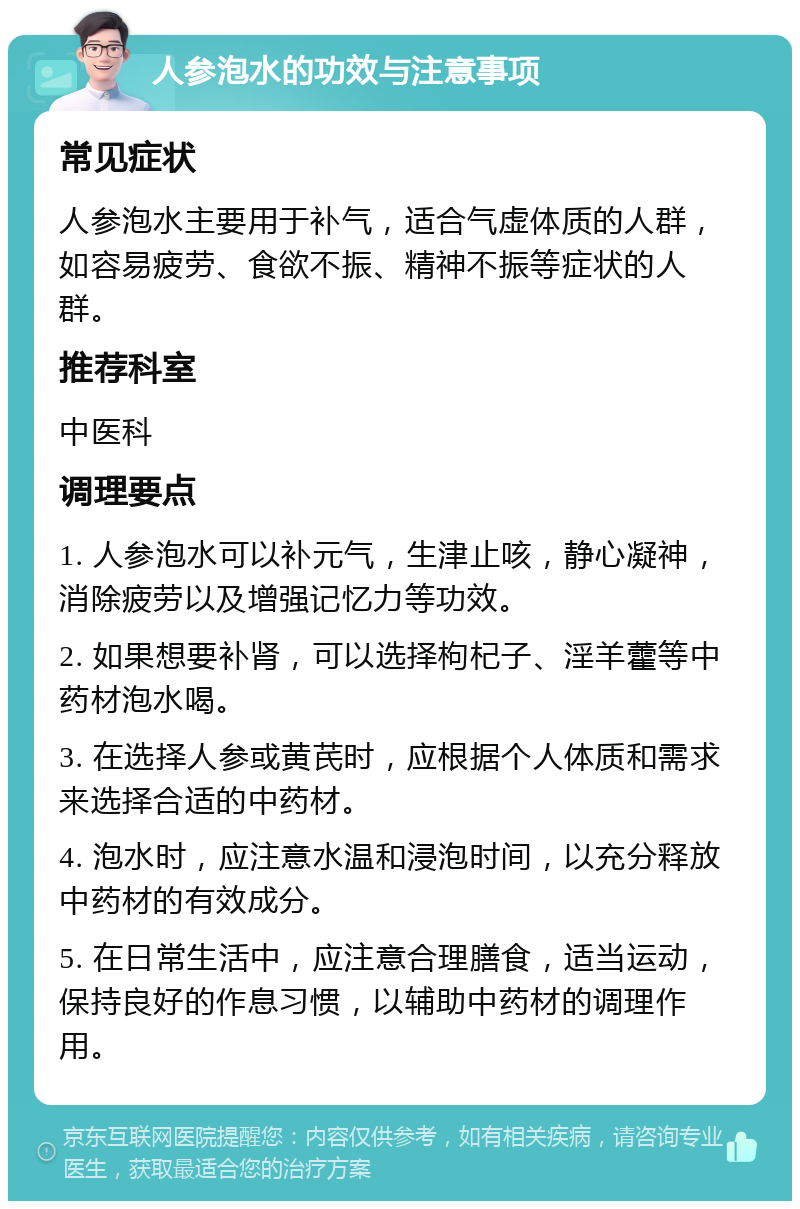 人参泡水的功效与注意事项 常见症状 人参泡水主要用于补气，适合气虚体质的人群，如容易疲劳、食欲不振、精神不振等症状的人群。 推荐科室 中医科 调理要点 1. 人参泡水可以补元气，生津止咳，静心凝神，消除疲劳以及增强记忆力等功效。 2. 如果想要补肾，可以选择枸杞子、淫羊藿等中药材泡水喝。 3. 在选择人参或黄芪时，应根据个人体质和需求来选择合适的中药材。 4. 泡水时，应注意水温和浸泡时间，以充分释放中药材的有效成分。 5. 在日常生活中，应注意合理膳食，适当运动，保持良好的作息习惯，以辅助中药材的调理作用。