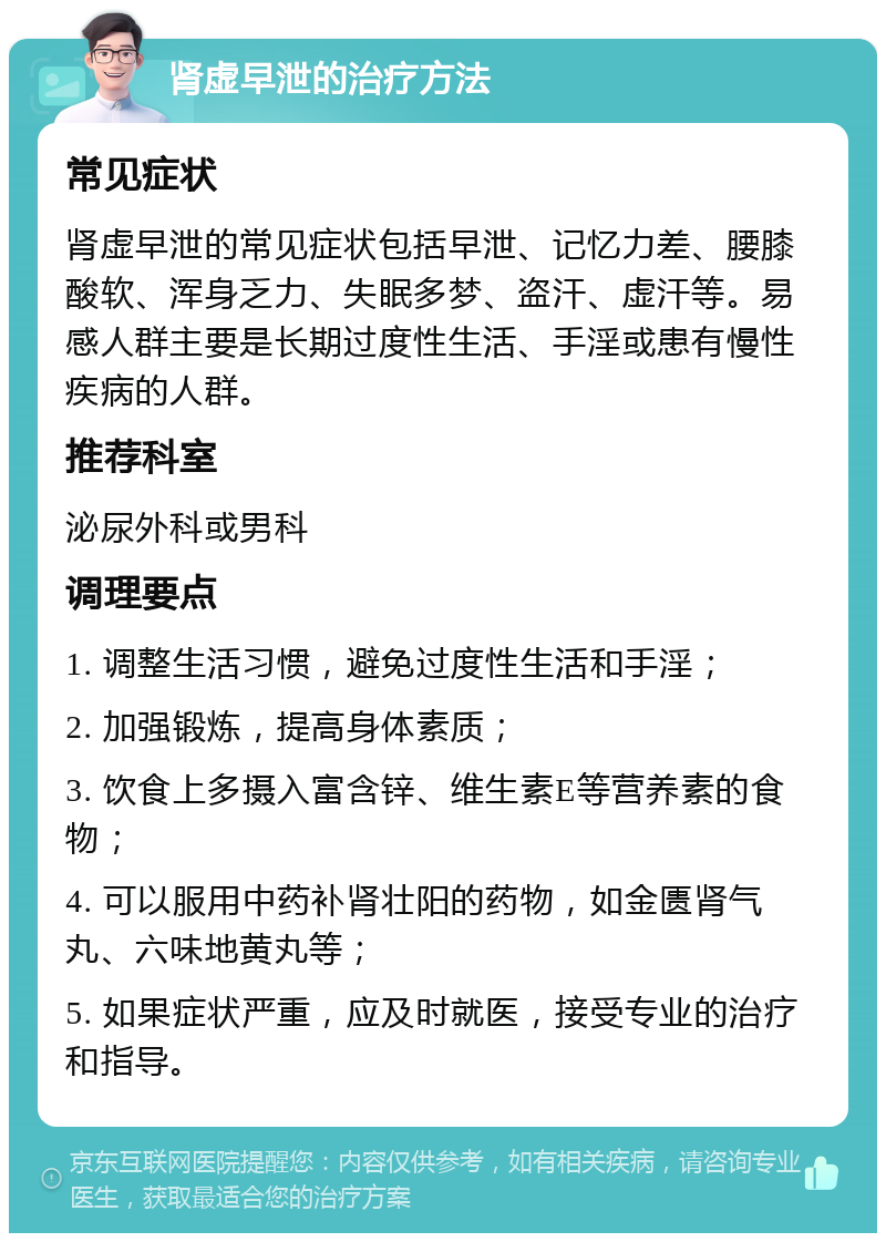 肾虚早泄的治疗方法 常见症状 肾虚早泄的常见症状包括早泄、记忆力差、腰膝酸软、浑身乏力、失眠多梦、盗汗、虚汗等。易感人群主要是长期过度性生活、手淫或患有慢性疾病的人群。 推荐科室 泌尿外科或男科 调理要点 1. 调整生活习惯，避免过度性生活和手淫； 2. 加强锻炼，提高身体素质； 3. 饮食上多摄入富含锌、维生素E等营养素的食物； 4. 可以服用中药补肾壮阳的药物，如金匮肾气丸、六味地黄丸等； 5. 如果症状严重，应及时就医，接受专业的治疗和指导。