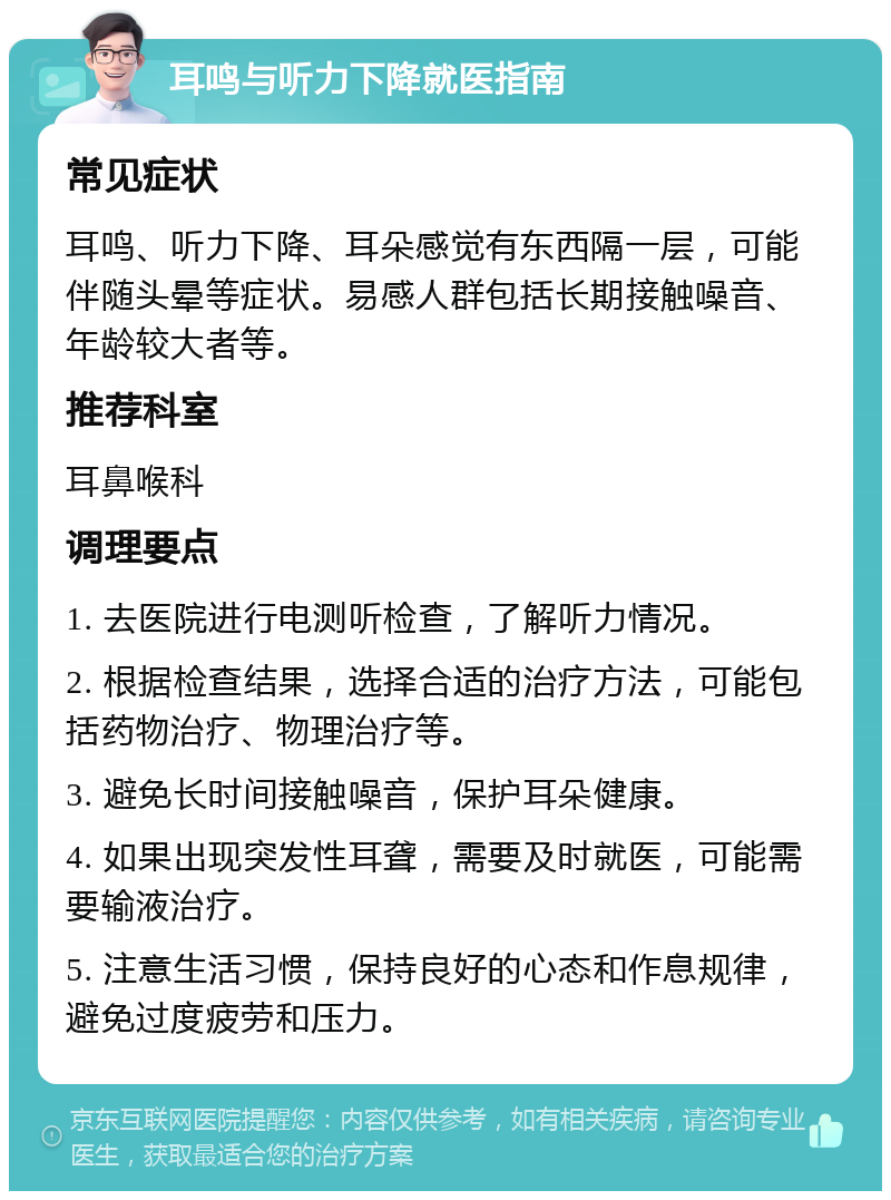 耳鸣与听力下降就医指南 常见症状 耳鸣、听力下降、耳朵感觉有东西隔一层，可能伴随头晕等症状。易感人群包括长期接触噪音、年龄较大者等。 推荐科室 耳鼻喉科 调理要点 1. 去医院进行电测听检查，了解听力情况。 2. 根据检查结果，选择合适的治疗方法，可能包括药物治疗、物理治疗等。 3. 避免长时间接触噪音，保护耳朵健康。 4. 如果出现突发性耳聋，需要及时就医，可能需要输液治疗。 5. 注意生活习惯，保持良好的心态和作息规律，避免过度疲劳和压力。