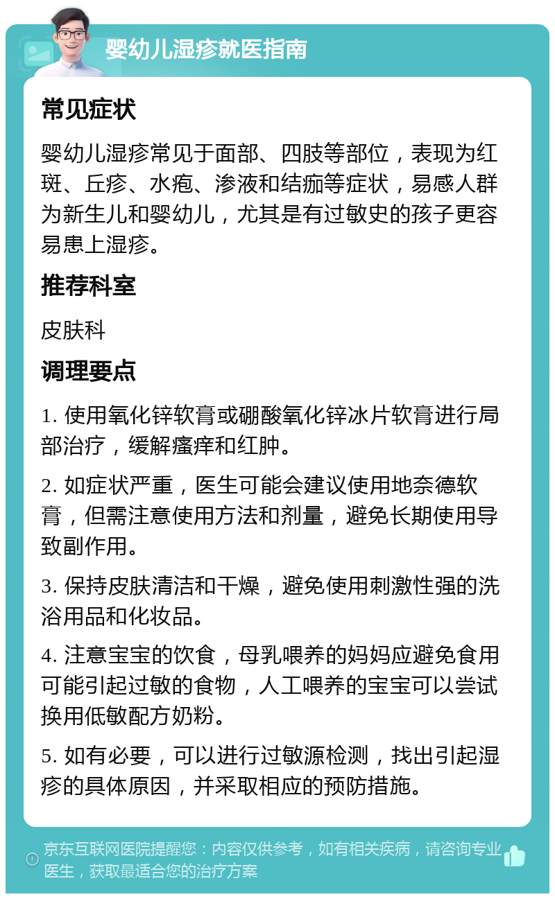 婴幼儿湿疹就医指南 常见症状 婴幼儿湿疹常见于面部、四肢等部位，表现为红斑、丘疹、水疱、渗液和结痂等症状，易感人群为新生儿和婴幼儿，尤其是有过敏史的孩子更容易患上湿疹。 推荐科室 皮肤科 调理要点 1. 使用氧化锌软膏或硼酸氧化锌冰片软膏进行局部治疗，缓解瘙痒和红肿。 2. 如症状严重，医生可能会建议使用地奈德软膏，但需注意使用方法和剂量，避免长期使用导致副作用。 3. 保持皮肤清洁和干燥，避免使用刺激性强的洗浴用品和化妆品。 4. 注意宝宝的饮食，母乳喂养的妈妈应避免食用可能引起过敏的食物，人工喂养的宝宝可以尝试换用低敏配方奶粉。 5. 如有必要，可以进行过敏源检测，找出引起湿疹的具体原因，并采取相应的预防措施。