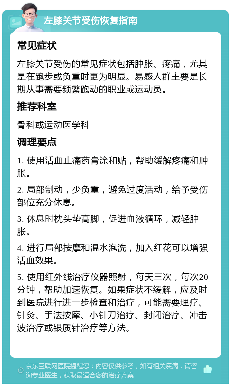 左膝关节受伤恢复指南 常见症状 左膝关节受伤的常见症状包括肿胀、疼痛，尤其是在跑步或负重时更为明显。易感人群主要是长期从事需要频繁跑动的职业或运动员。 推荐科室 骨科或运动医学科 调理要点 1. 使用活血止痛药膏涂和贴，帮助缓解疼痛和肿胀。 2. 局部制动，少负重，避免过度活动，给予受伤部位充分休息。 3. 休息时枕头垫高脚，促进血液循环，减轻肿胀。 4. 进行局部按摩和温水泡洗，加入红花可以增强活血效果。 5. 使用红外线治疗仪器照射，每天三次，每次20分钟，帮助加速恢复。如果症状不缓解，应及时到医院进行进一步检查和治疗，可能需要理疗、针灸、手法按摩、小针刀治疗、封闭治疗、冲击波治疗或银质针治疗等方法。
