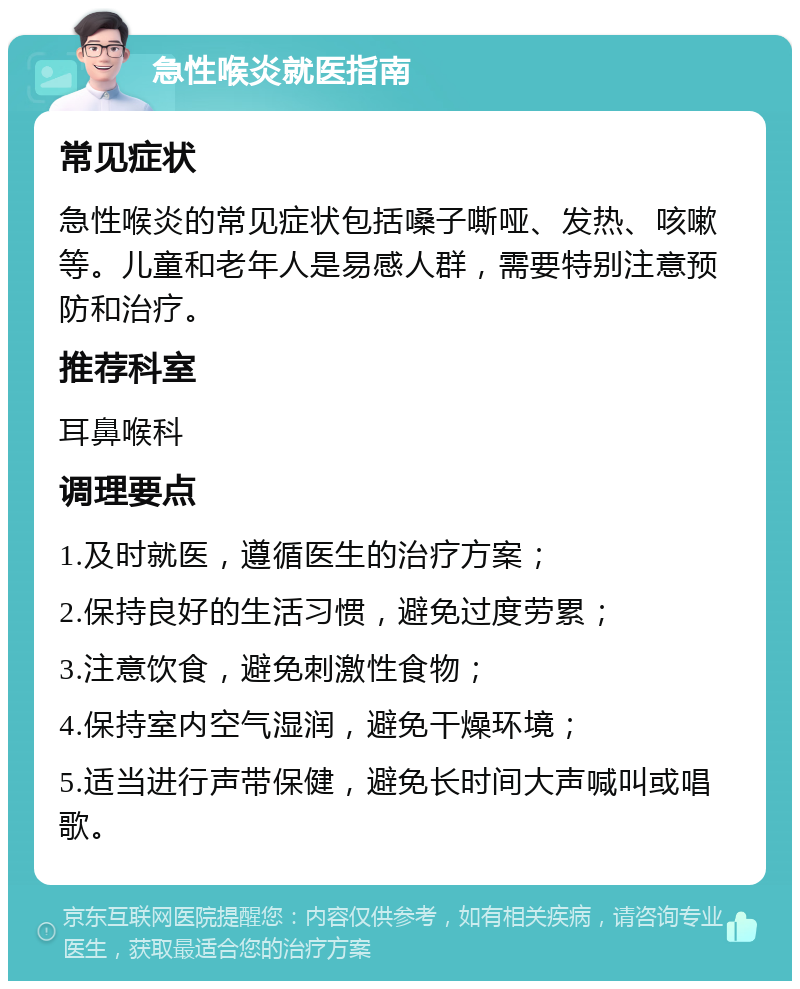 急性喉炎就医指南 常见症状 急性喉炎的常见症状包括嗓子嘶哑、发热、咳嗽等。儿童和老年人是易感人群，需要特别注意预防和治疗。 推荐科室 耳鼻喉科 调理要点 1.及时就医，遵循医生的治疗方案； 2.保持良好的生活习惯，避免过度劳累； 3.注意饮食，避免刺激性食物； 4.保持室内空气湿润，避免干燥环境； 5.适当进行声带保健，避免长时间大声喊叫或唱歌。