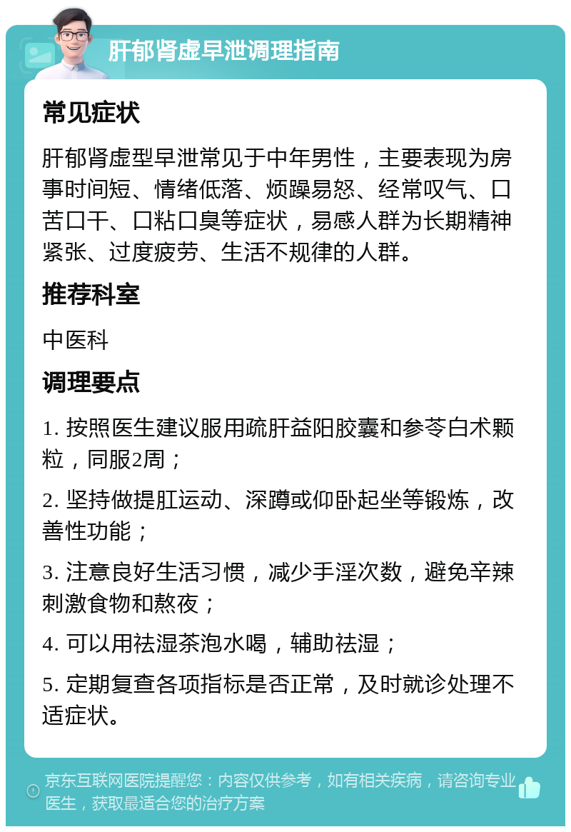 肝郁肾虚早泄调理指南 常见症状 肝郁肾虚型早泄常见于中年男性，主要表现为房事时间短、情绪低落、烦躁易怒、经常叹气、口苦口干、口粘口臭等症状，易感人群为长期精神紧张、过度疲劳、生活不规律的人群。 推荐科室 中医科 调理要点 1. 按照医生建议服用疏肝益阳胶囊和参苓白术颗粒，同服2周； 2. 坚持做提肛运动、深蹲或仰卧起坐等锻炼，改善性功能； 3. 注意良好生活习惯，减少手淫次数，避免辛辣刺激食物和熬夜； 4. 可以用祛湿茶泡水喝，辅助祛湿； 5. 定期复查各项指标是否正常，及时就诊处理不适症状。