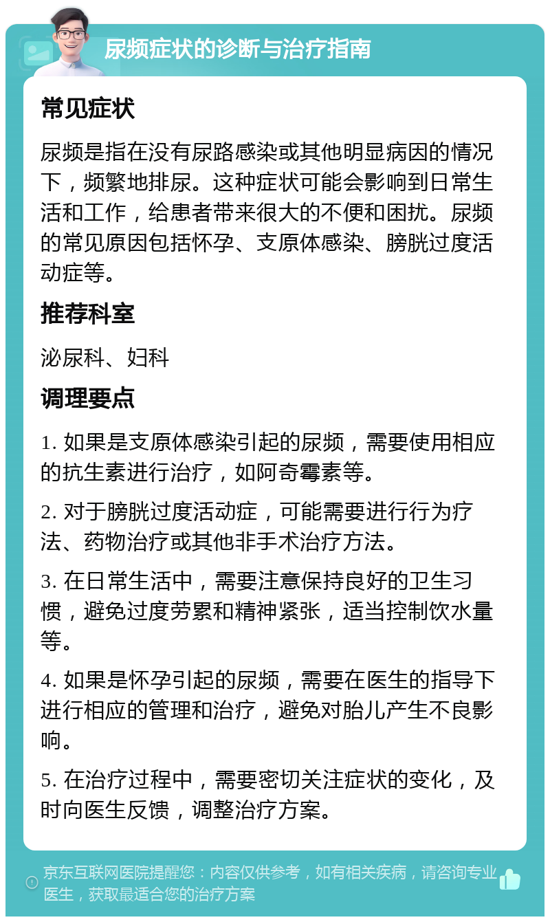 尿频症状的诊断与治疗指南 常见症状 尿频是指在没有尿路感染或其他明显病因的情况下，频繁地排尿。这种症状可能会影响到日常生活和工作，给患者带来很大的不便和困扰。尿频的常见原因包括怀孕、支原体感染、膀胱过度活动症等。 推荐科室 泌尿科、妇科 调理要点 1. 如果是支原体感染引起的尿频，需要使用相应的抗生素进行治疗，如阿奇霉素等。 2. 对于膀胱过度活动症，可能需要进行行为疗法、药物治疗或其他非手术治疗方法。 3. 在日常生活中，需要注意保持良好的卫生习惯，避免过度劳累和精神紧张，适当控制饮水量等。 4. 如果是怀孕引起的尿频，需要在医生的指导下进行相应的管理和治疗，避免对胎儿产生不良影响。 5. 在治疗过程中，需要密切关注症状的变化，及时向医生反馈，调整治疗方案。