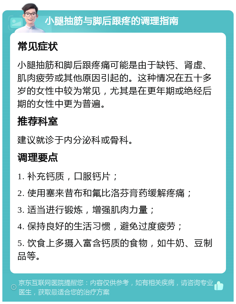 小腿抽筋与脚后跟疼的调理指南 常见症状 小腿抽筋和脚后跟疼痛可能是由于缺钙、肾虚、肌肉疲劳或其他原因引起的。这种情况在五十多岁的女性中较为常见，尤其是在更年期或绝经后期的女性中更为普遍。 推荐科室 建议就诊于内分泌科或骨科。 调理要点 1. 补充钙质，口服钙片； 2. 使用塞来昔布和氟比洛芬膏药缓解疼痛； 3. 适当进行锻炼，增强肌肉力量； 4. 保持良好的生活习惯，避免过度疲劳； 5. 饮食上多摄入富含钙质的食物，如牛奶、豆制品等。