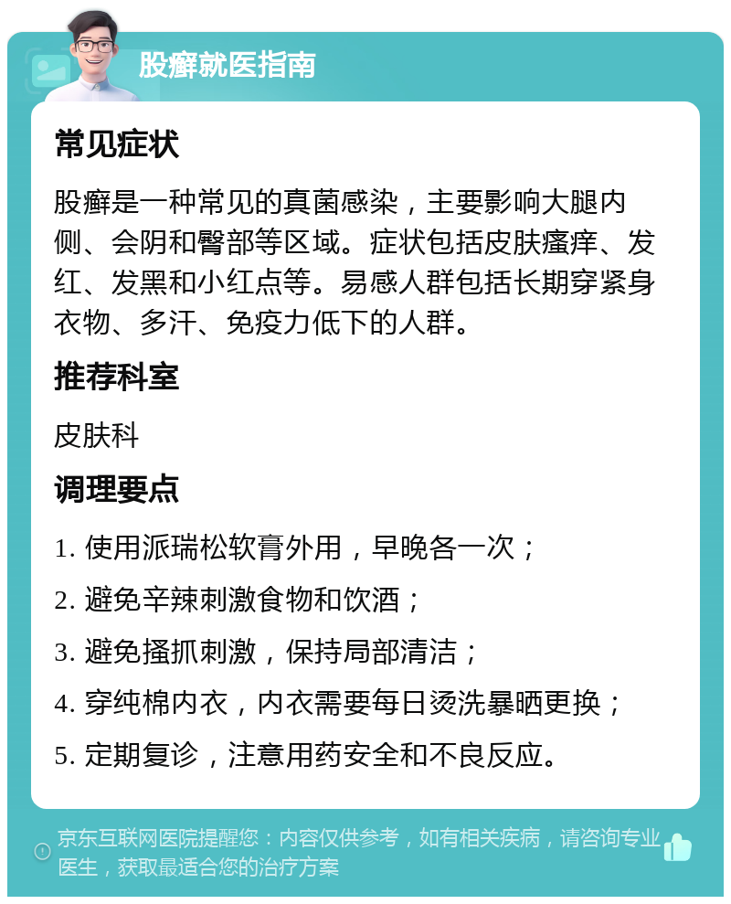 股癣就医指南 常见症状 股癣是一种常见的真菌感染，主要影响大腿内侧、会阴和臀部等区域。症状包括皮肤瘙痒、发红、发黑和小红点等。易感人群包括长期穿紧身衣物、多汗、免疫力低下的人群。 推荐科室 皮肤科 调理要点 1. 使用派瑞松软膏外用，早晚各一次； 2. 避免辛辣刺激食物和饮酒； 3. 避免搔抓刺激，保持局部清洁； 4. 穿纯棉内衣，内衣需要每日烫洗暴晒更换； 5. 定期复诊，注意用药安全和不良反应。